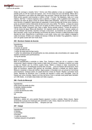 RECEITAS INTERNET - N.Freitas


Antes de começar a receita, forre 1 forma com filme plástico e leve ao congelador. Numa
panela junto os 3/4 de xícara de açúcar, com 1/4 de xícara de suco de laranja. Mexa até o
açúcar dissolver e use colher de metal para não açucarar. Depois que ferver não mexa mais.
Está pronto quando você levantar a colher e ficar 1 fio leve. Na batedeira, bata os 4 ovos
inteiros. Até ficar 1 mistura espessa, leve e clarinha. A seguir, junte a gelatina sem sabor a 2
colheres de sopa de água e leve ao banho Maria para dissolver. Junte aos ovos batidos, o
suco fervido e a gelatina. Agora bata em separado o creme de leite até formar picos macios e
junte ao primeiro creme misturando de leve só com uma colher. Por último, a raspa de casca
de laranja. Despeje na forma, cubra com os lados do filme e leve ao congelador por mais ou
menos seis horas. Enquanto isso, faça a calda. Numa panela misture 1 xícara de açúcar e
1/4 de xícara de água. Mexa até dissolver. Um segredo para não grudar o açúcar, passe um
pincel molhado nas bordas. Quando começar a escurecer, vá mexendo só a panela. Ao ficar
bem dourado, junte o suco de laranja e as tirinhas da casca. Primeiro a calda endurece e logo
derrete de novo. Desenforme o semifredo e num prato, cubra com coco ralado e despeje a
calda de laranja. Enfeite com rodelas de laranja e folhas de hortelã. Fica geladinho, macio e
com um gosto suave sem ser muito doce.

295 - Bombom Gelado de Acerola

Ingredientes
1 litro de leite
2 xícaras de açúcar
1 xícara de leite em pó
1 colher de sopa rasa de liga neutra
1 colher de sobremesa de emulsificante (os dois produtos são encontrados em casas onde
vendem produtos para panificadoras)
1/2 kg de acerola

Modo de Preparar
Bata no liqüidificador a acerola e o leite. Coe. Coloque o leite em pó e o açúcar e bata
novamente. Agora coloque a liga neutra e bata mais um pouco. Coloque a mistura num pote
e leve ao freezer por no mínimo quatro horas. Retire a mistura e bata novamente no
liqüidificador com o emulsificante durante três minutos. Leve ao freezer até endurecer. Para
fazer os bombons, separe 500 gramas de chocolate. Derreta a metade em banho Maria.
Misture o restante e mexa até resfriar. Agora passe o chocolate com um pincel em forminhas
para bombons. Coloque sobre um papel alumínio e leve ao frezzer. Repita o processo duas
vezes. Recheie os bombons com o sorvete de acerola e cubra com chocolate. Leve ao
freezer por cinco minutos. Agora é só tirar da forma. Com o sorvete você pode fazer também
um milk shake...é só bater duas bolas com leite e açúcar...

296 - Farofa de Maracujá

Ingredientes
meia xícara de azeite de oliva
2 cebolas médias picadas
1 xícara de fubá
1 xícara de farinha de milho
2 maracujás
sal

Modo de Preparar
Despeje o azeite em uma panela Espere aquecer e junte a cebola. Deixe dourar. Agora
acrescente a poupa do maracujá com semente e tudo. mexa, depois de cozinhar um pouco,
despeje o fubá e a farinha de milho, tempere com sal.

297 - Vatapá

Ingredientes
4 cebolas
2 pimentões
4 tomates
1 molho de coentro
1 pedaço pequeno de gengibre


                                                                                       103
 