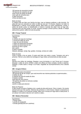 RECEITAS INTERNET - N.Freitas


100 gramas de amendoim torrado
100 gramas de castanha de caju
meia xícara de azeite de dendê
meio quilo de camarão seco
4 pães franceses
2 litros de leite de coco

Modo de fazer
O vatapá pode ser feito com farinha de trigo, mas os baianos preferem o pão dormido. Os
pães tem que ser colocado de molho no leite de coco por 15 minutos. Depois é só bater no
liqüidificador e colocar numa panela grande. Bata todos os outros ingredientes, exceto o
azeite de dendê, juntos no liqüidificador e misture à panela dos pães. leve ao fogo alto,
mexendo bem prá não grudar no fundo. Quando começar a ferver ponha o dendê. O vatapá
está pronto quando soltar do fundo da panela.

298 - Frango Tropical

Ingredientes
1 frango
2 colheres de sopa de manteiga
1 concha de caldo de carne
1 copo de suco de laranja
1 colher de sobremesa de laranja
1 colher de sobremesa de mel
Pimenta do reino a gosto
Sal a gosto
Frutas à vontade
Abacaxi, pêssego, cereja, figo, goiaba, morango, ameixa em calda

Modo de fazer
Corte o frango e tire os ossos. O prato será feito com peito e coxas. Tempere com sal e
pimenta. Frite em uma colher de manteiga em fogo médio, primeiramente do lado da pele.

Molho
Derreta uma colher de manteiga. Despeje o suco de laranja e o mel. Ferver por 5 minutos.
Despeje o caldo de carne. Enfeite o prato com alface as frutas cortadas, tomate e salsinha.
Despeje o molho sobre o frango e as frutas. Sugestão de acompanhamento arroz colorido
chinês.

299 - Congrio Chileno

Ingredientes para uma pessoa
150 gramas de file de congrio, que você encontra nas maiores peixarias e supermercados...
3 dentes de alho
2 colheres de sopa de azeite de oliva
2 batatas cozidas
meia taça de vinho branco
100 gramas de picles ou verduras cozidas
sal e pimenta
coentro e salsa para decorar

Modo de Preparar
O alho picado vai para a frigideira com o azeite de oliva até dourar. Frite o congrio. Vá virando
sempre para que não queime. Adicione sal, pimenta e o vinho branco. Depois, acrescente as
batatas e o picles ou as verduras cozidas. Mais cinco minutos em fogo baixo e está pronto. é
só colocar num prato e decorar com coentro e salsa...

300 - Batata à Parmentier

Ingredientes
1 frango inteiro
1 pacote de espaguete
1 tomate grande(corte em cubinhos)


                                                                                        104
 