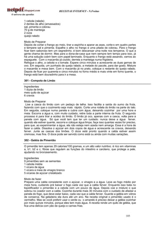 RECEITAS INTERNET - N.Freitas


1 cebola (ralada)
2 dentes de alho (amassados)
sal, pimenta e colorau
70 g de manteiga
2 ovos
queijo ralado

Modo de Preparar
Depois de cortar o frango ao meio, tirar a espinha e aparar as asas, corte-o em quatro partes
e tempere sal e pimenta. Espalhe o alho no frango e uma pitada de colorau. Para o frango
ficar bem saboroso tem um segredinho. é bom descansar uma noite nos temperos. O que a
gente chama de dormir. Mas para a dona-de-casa que nem sempre tem tempo para isso, já
há uma solução cobrir bem com papel laminado. Enquanto o frango está assando, vamos ao
espaguete. Com o macarrão já cozido, derreta a manteiga numa frigideira.
Refogue o alho, a cebola e o tomate. Espere cinco minutos e acrescente as duas gemas de
ovo. Em seguida, um punhado de queijo ralado, a metade do pacote, para dar gosto. Misture
o macarrão e mexa bem. Com o macarrão já no prato, coloque o restante do queijo ralado.
Depois de ficar por quarenta e cinco minutos no forno médio e mais vinte em forno quente, o
frango está bem douradinho para ir a mesa.

301 - Compota de Limão

Ingredientes
1 dúzia de limão
meio quilo de açúcar
6 cravos

Modo de Preparar
 Lixe a casca do limão com um pedaço de telha. Isso facilita a saída do sumo da fruta,
fazendo com que o cozimento seja mais rápido. Corte uma rodela do limão na parte do talo.
Em seguida, coloque numa panela e cubra com água, deixando cozinhar por uma hora e
meia. Escorra a água e, com muito cuidado, retire toda a parte interna da fruta. O segundo
processo é para tirar a acidez do limão. O limão já oco, apenas com a casca, volta para a
panela com água. Só que você tem que ter um cuidado. nunca deixe a água ferver.
quando ela estiver quente, escorra e coloque água limpa, faça isso quantas vezes for preciso,
para que, ao experimentar a água, ela não esteja nem azeda nem amarga. Essa é a hora de
fazer a calda. Dissolva o açúcar em dois copos de água e acrescente os cravos, deixando
ferver. Junte as cascas dos limões. O doce está pronto quando a calda estiver assim
cremosa, mas fina. O doce pode ser servido como está ou ainda com muitas variações.

302 - Geléia de Pimentão

O pimentão tem apenas 29 calorias/100 gramas, e um alto valor nutritivo. é rico em vitaminas
a, b1, b2 e c, fibras que regulam as funções do intestino e caroteno, que protege a pele,
ajudando no bronzeamento.

Ingredientes
9 pimentões sem as sementes
1 cebola média
1 xícara de água
1 xícara e meia de vinagre branco
5 xícaras de açúcar cristalizado

Modo de fazer
Prepare uma calda consistente com o açúcar, o vinagre e a água. Leve ao fogo médio por
meia hora, cuidando prá baixar o fogo cada vez que a calda ferver. Enquanto isso bata no
liqüidificador o pimentão e a cebola com um pouco de água. Depois coe e misture o que
sobrou no coador com a calda. Cozinhe durante mais 30 minutos com o cuidado de afastar a
panela do fogo, que deve estar baixo, cada vez que a calda ferver. Guarde a geléia em vidros
de conserva. Na geladeira ela dura até um ano. Na receita original o pimentão usado é o
vermelho. Mas se você preferir usar o verde ou o amarelo é preciso deixar a geléia cozinhar
por mais quinze minutos, porque eles tem mais água. A receita rende um quilo de geléia, que
fica uma delícia com pão de queijo e carnes frias.


                                                                                    105
 