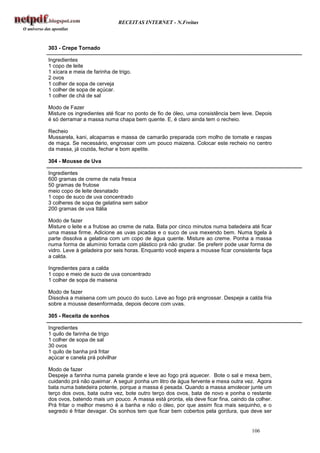 RECEITAS INTERNET - N.Freitas



303 - Crepe Tornado

Ingredientes
1 copo de leite
1 xícara e meia de farinha de trigo.
2 ovos
1 colher de sopa de cerveja
1 colher de sopa de açúcar.
1 colher de chá de sal

Modo de Fazer
Misture os ingredientes até ficar no ponto de fio de óleo, uma consistência bem leve. Depois
é só derramar a massa numa chapa bem quente. E, é claro ainda tem o recheio.

Recheio
Mussarela, kani, alcaparras e massa de camarão preparada com molho de tomate e raspas
de maça. Se necessário, engrossar com um pouco maizena. Colocar este recheio no centro
da massa, já cozida, fechar e bom apetite.

304 - Mousse de Uva

Ingredientes
600 gramas de creme de nata fresca
50 gramas de frutose
meio copo de leite desnatado
1 copo de suco de uva concentrado
3 colheres de sopa de gelatina sem sabor
200 gramas de uva Itália

Modo de fazer
Misture o leite e a frutose ao creme de nata. Bata por cinco minutos numa batedeira até ficar
uma massa firme. Adicione as uvas picadas e o suco de uva mexendo bem. Numa tigela à
parte dissolva a gelatina com um copo de água quente. Misture ao creme. Ponha a massa
numa forma de alumínio forrada com plástico prá não grudar. Se preferir pode usar forma de
vidro. Leve à geladeira por seis horas. Enquanto você espera a mousse ficar consistente faça
a calda.

Ingredientes para a calda
1 copo e meio de suco de uva concentrado
1 colher de sopa de maisena

Modo de fazer
Dissolva a maisena com um pouco do suco. Leve ao fogo prá engrossar. Despeje a calda fria
sobre a mousse desenformada, depois decore com uvas.

305 - Receita de sonhos

Ingredientes
1 quilo de farinha de trigo
1 colher de sopa de sal
30 ovos
1 quilo de banha prá fritar
açúcar e canela prá polvilhar

Modo de fazer
Despeje a farinha numa panela grande e leve ao fogo prá aquecer. Bote o sal e mexa bem,
cuidando prá não queimar. A seguir ponha um litro de água fervente e mexa outra vez. Agora
bata numa batedeira potente, porque a massa é pesada. Quando a massa amolecer junte um
terço dos ovos, bata outra vez, bote outro terço dos ovos, bata de novo e ponha o restante
dos ovos, batendo mais um pouco. A massa está pronta, ela deve ficar fina, caindo da colher.
Prá fritar o melhor mesmo é a banha e não o óleo, por que assim fica mais sequinho, e o
segredo é fritar devagar. Os sonhos tem que ficar bem cobertos pela gordura, que deve ser


                                                                                    106
 