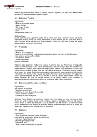 RECEITAS INTERNET - N.Freitas


mantida aquecida em fogo médio. é preciso tampar a frigideira por meia hora. Mesmo sem
fermento os sonhos crescem bastante depois.

306 - Bolinho de Polvilho

Ingredientes
3 xícaras de polvilho azedo
1 xícara de óleo
1 1/2 xícara de leite
1 colher de sal
3 ovos
Sementes de erva doce

Modo de Fazer
Numa tigela coloque o polvilho azedo. Ferva o leite com óleo e derrame sobre o polvilho.
Mexa bem e deixe esfriar um pouco. Acrescente os ovos inteiros, sal e a erva doce. Misture
bem a massa. Faça bolinhas com duas colheres. Ponha no forno bem quente até dourar
deixar mais ou menos por 30 minutos.

307 - Arrubacão

Ingredientes
2 xícaras de chá de arroz
2 xícaras de chá de feijão verde (aquele que acabou de ser colhido e ainda não secou)
meio quilo de queijo coalho fatiado
1 litro de leite fervido
1 molho de coentro
pimenta malagueta

Modo de fazer Cozinhe o feijão em 3 xícaras de chá de água por 10 minutos em fogo alto.
Ponha o coentro inteiro e uma colher de sobremesa de sal. O feijão deve ser cozido numa
panela sempre tampada e não deve ficar mole demais. Depois junte a pimenta e o arroz que
vai ser cozido no leite. O leite deve ser colocado aos poucos. Ponha uma dose e deixe o
arroz secar. Um pouco depois coloque mais um pouco e deixe secar novamente, até colocar
o litro todo. Por ultimo ponha o queijo de coalho. Quando o leite ferver deixe em fogo baixo
com a panela tampada. Em 15 ou 20 minutos o arroz e o feijão devem estar cozidos e o
queijo derretido. Aí sirva na panela mesmo ou se preferir ponha numa travessa. O
acompanhamento preferido do nordestino é a carne de sol e o suco de acerola.

308 - Sobremesa de Chocolate com Nozes

Ingredientes
300 gramas de suspiros
1 lata de creme de leite
8 colheres de sopa de chocolate em pó
1 xícara de nozes picadas
3 colheres de sopa de açúcar

Modo de Fazer: Quebre os suspiros e misture com o chocolate em pó e o creme de leite.
Ponha em uma travessa. Numa panela, misture o açúcar e as nozes, mexendo até dourar.
Ponha sobre o creme de chocolate. Leve à geladeira por 15 minutos. A sobremesa está
pronta.(Observação não é calda de açúcar é apenas uma mistura para adoçar as nozes. Vai
servir para cobertura, não misturando com o creme.)

309 - Gazpacho

Ingredientes
1 quilo de tomate sem pele e sem sementes
meio quilo de pepino sem pele e sem sementes
1 tomate e 1 pepino picados
2 cebolas grandes picadas
3 dentes de alho
1 xícara de suco de tomate de garrafa


                                                                                   107
 