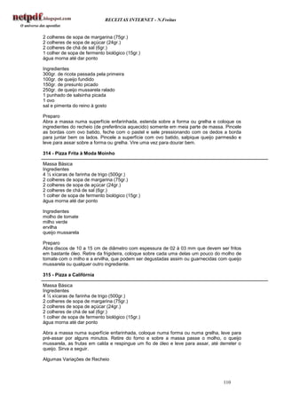 RECEITAS INTERNET - N.Freitas


2 colheres de sopa de margarina (75gr.)
2 colheres de sopa de açúcar (24gr.)
2 colheres de chá de sal (6gr.)
1 colher de sopa de fermento biológico (15gr.)
água morna até dar ponto

Ingredientes
300gr. de ricota passada pela primeira
100gr. de queijo fundido
150gr. de presunto picado
250gr. de queijo mussarela ralado
1 punhado de salsinha picada
1 ovo
sal e pimenta do reino à gosto

Preparo
Abra a massa numa superfície enfarinhada, estenda sobre a forma ou grelha e coloque os
ingredientes do recheio (de preferência aquecido) somente em meia parte de massa. Pincele
as bordas com ovo batido, feche com o pastel e sele pressionando com os dedos a borda
para juntar bem os lados. Pincele a superfície com ovo batido, salpique queijo parmesão e
leve para assar sobre a forma ou grelha. Vire uma vez para dourar bem.

314 - Pizza Frita à Moda Moinho

Massa Básica
Ingredientes
4 ½ xícaras de farinha de trigo (500gr.)
2 colheres de sopa de margarina (75gr.)
2 colheres de sopa de açúcar (24gr.)
2 colheres de chá de sal (6gr.)
1 colher de sopa de fermento biológico (15gr.)
água morna até dar ponto

Ingredientes
molho de tomate
milho verde
ervilha
queijo mussarela

Preparo
Abra discos de 10 a 15 cm de diâmetro com espessura de 02 à 03 mm que devem ser fritos
em bastante óleo. Retire da frigideira, coloque sobre cada uma delas um pouco do molho de
tomate com o milho e a ervilha, que podem ser degustadas assim ou guarnecidas com queijo
mussarela ou qualquer outro ingrediente.

315 - Pizza a Califórnia

Massa Básica
Ingredientes
4 ½ xícaras de farinha de trigo (500gr.)
2 colheres de sopa de margarina (75gr.)
2 colheres de sopa de açúcar (24gr.)
2 colheres de chá de sal (6gr.)
1 colher de sopa de fermento biológico (15gr.)
água morna até dar ponto

Abra a massa numa superfície enfarinhada, coloque numa forma ou numa grelha, leve para
pré-assar por alguns minutos. Retire do forno e sobre a massa passe o molho, o queijo
mussarela, as frutas em calda e respingue um fio de óleo e leve para assar, até derreter o
queijo. Sirva a seguir.

Algumas Variações de Recheio



                                                                                 110
 