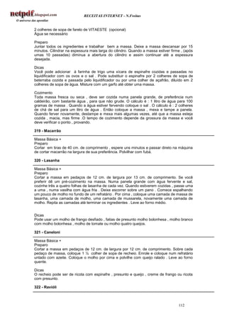 RECEITAS INTERNET - N.Freitas


2 colheres de sopa de farelo de VITAESTE (opcional)
Água se necessário

Preparo
Juntar todos os ingredientes e trabalhar bem a massa. Deixe a massa descansar por 15
minutos. Cilindrar na espessura mais larga do cilindro. Quando a massa estiver firme , (após
umas 10 passadas) diminua a abertura do cilindro e assim continuar até a espessura
desejada.

Dicas
Você pode adicionar á farinha de trigo uma xícara de espinafre cozidas e passadas no
liquidificador com os ovos e o sal . Pode substituir o espinafre por 2 colheres de sopa de
beterraba cozida e passada pelo liquidificador ou por uma colher de açafrão, diluído em 2
colheres de sopa de água. Misture com um garfo até obter uma massa.

Cozimento
Toda massa fresca ou seca , deve ser cozida numa panela grande, de preferência num
caldeirão, com bastante água , para que não grude. O cálculo é : 1 litro de água para 100
gramas de massa . Quando a água estiver fervendo coloque o sal . O cálculo é : 2 colheres
de chá de sal para um litro de água . Então coloque a massa , mexa e tampe a panela.
Quando ferver novamente, destampe e mexa mais algumas vezes, até que a massa esteja
cozida , macia, mas firme .O tempo de cozimento depende da grossura da massa e você
deve verificar o ponto , provando.

319 - Macarrão

Massa Básica +
Preparo
Cortar em tiras de 40 cm. de comprimento , espere uns minutos e passar direto na máquina
de cortar macarrão na largura de sua preferência. Polvilhar com fubá.

320 - Lasanha

Massa Básica +
Preparo
Cortar a massa em pedaços de 12 cm. de largura por 13 cm. de comprimento. Se você
preferir dê um pré-cozimento na massa. Numa panela grande com água fervente e sal,
cozinhe três a quatro folhas de lasanha de cada vez. Quando estiverem cozidas , passe uma
a uma , numa vasilha com água fria . Deixe escorrer sobre um pano . Comece espalhando
um pouco de molho no fundo de um refratário . Por cima , coloque uma camada de massa de
lasanha, uma camada de molho, uma camada de mussarela, novamente uma camada de
molho. Repita as camadas até terminar os ingredientes . Leve ao forno médio.


Dicas
Pode usar um molho de frango desfiado , fatias de presunto molho bolonhesa , molho branco
com molho bolonhesa , molho de tomate ou molho quatro queijos.

321 - Caneloni

Massa Básica +
Preparo
Cortar a massa em pedaços de 12 cm. de largura por 12 cm. de comprimento. Sobre cada
pedaço de massa, coloque 1 ½ colher de sopa de recheio. Enrole e coloque num refratário
untado com azeite. Coloque o molho por cima e polvilhe com queijo ralado . Leve ao forno
quente.

Dicas
O recheio pode ser de ricota com espinafre , presunto e queijo , creme de frango ou ricota
com presunto.

322 - Ravióli



                                                                                   112
 