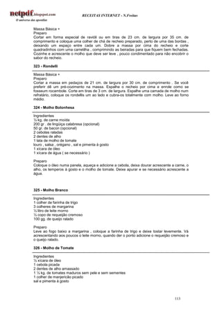 RECEITAS INTERNET - N.Freitas


Massa Básica +
Preparo
Cortar em forma especial de ravióli ou em tiras de 23 cm. de largura por 35 cm. de
comprimento e coloque uma colher de chá de recheio preparado, perto de uma das bordas ,
deixando um espaço entre cada um. Dobre a massa por cima do recheio e corte
quadradinhos com uma carretilha , comprimindo as beiradas para que fiquem bem fechadas.
Cozinhe e acrescente o molho que deve ser leve , pouco condimentado para não encobrir o
sabor do recheio.

323 - Rondelli

Massa Básica +
Preparo
Cortar a massa em pedaços de 21 cm. de largura por 30 cm. de comprimento . Se você
preferir dê um pré-cozimento na massa. Espalhe o recheio por cima e enrole como se
fosseum rocambole. Corte em tiras de 3 cm. de largura. Espalhe uma camada de molho num
refratário, coloque os rondellis um ao lado e cubra-os totalmente com molho. Leve ao forno
médio.

324 - Molho Bolonhesa

Ingredientes
½ kg. de carne moída
200 gr . de lingüiça calabresa (opcional)
50 gr. de bacon (opcional)
2 cebolas raladas
2 dentes de alho
1 lata de molho de tomate
louro , salsa , orégano , sal e pimenta à gosto
1 xícara de óleo
1 xícara de água ( se necessário )

Preparo
Coloque o óleo numa panela, aqueça e adicione a cebola, deixa dourar acrescente a carne, o
alho, os temperos à gosto e o molho de tomate. Deixe apurar e se necessário acrescente a
água.



325 - Molho Branco

Ingredientes
1 colher de farinha de trigo
3 colheres de margarina
½ litro de leite morno
½ copo de requeijão cremoso
100 gg. de queijo ralado

Preparo
Leve ao fogo baixo a margarina , coloque a farinha de trigo e deixe tostar levemente. Vá
acrescentando aos poucos o leite morno, quando der o ponto adicione o requeijão cremoso e
o queijo ralado.

326 - Molho de Tomate

Ingredientes
½ xícara de óleo
1 cebola picada
2 dentes de alho amassado
1 ½ kg. de tomates maduros sem pele e sem sementes
1 colher de manjericão picado
sal e pimenta à gosto



                                                                                 113
 