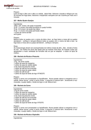 RECEITAS INTERNET - N.Freitas


Preparo
Leve ao fogo o óleo com o alho e a cebola , deixe fritar. Adicione o tomate e refogue por uns
20 minutos em fogo baixo. Adicione o manjericão e tempere com sal. Cozinhe por mais uns 5
minutos.

327 - Molho Quatro Queijos

Ingredientes
100gr. (3/4 xícara ) de queijo mussarela
70 gr. ( ½ xícara ) de queijo provolone ou queijo fundido
70 gr. (1/2 xícara ) de queijo tipo itálico
70 gr. ( ½ xícara ) de queijo parmesão ralado
1 xícara de creme de leite
sal à gosto

Preparo
Misture todos os queijos com o creme de leite e leve ao fogo baixo e mexa até os queijos
derreterem , verifique o tempero.Misture todos os queijos com o creme de leite e leve ao
fogo baixo e mexa até os queijos derreterem , verifique o tempero.

Dicas
As massa longas devem ser acompanhadas de molhos à base de alho , óleo , tomate e frutos
do mar . Os molhos de carne são ideais para as massas mais finas. As massas curtas que
apresentam a maior variedade de formatos são as que se adaptam a todos os tipos de
molhos .

328 - Recheio de Ricota e Presunto

Ingredientes
½ kg . de carne cozida
1 colher de sopa de margarina
1 colher de sopa de cebola ralada
¼ de xícara de presunto moído
1 colher de café de noz-moscada
1 colher de sopa de queijo ralado
1 colher de café de sal
1 colher de sopa de farelo de trigo VITAESTE

Preparo
Passar a carne num processador ou liquidificador . Numa panela colocar a margarina com a
cebola, deixar dourar , juntar a carne moída , o presunto e misturar bem . Acrescente a noz-
moscada, o queijo ralado, o farelo de trigo e o sal. Misture bem .

329 - Recheio de Carne

Ingredientes
½ kg de carne cozida
1 colher de sopa de margarina
1 colher de sopa de cebola ralada
¼ de xícara de presunto moído
1 colher de café de noz-moscada
1 colher de sopa de queijo ralado
1 colher de café de sal
1 colher de sopa de farelo de trigo VITESTE

Preparo
Passar a carne num processador ou liqüidificador. Numa panela colocar a margarina com a
cebola, deixar dourar, juntar a carne moída, o presunto e misturar bem. Acrescente a noz-
moscada, o queijo ralado, o farelo de trigo e o sal. Misture bem.

330 - Recheio de Ricota e Espinafre

Ingredientes


                                                                                    114
 