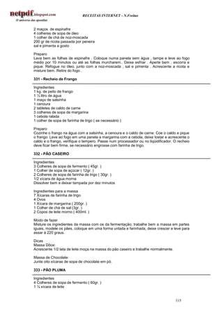 RECEITAS INTERNET - N.Freitas


2 maços de espinafre
4 colheres de sopa de óleo
1 colher de chá de noz-moscada
200 gr de ricota passada por peneira
sal e pimenta a gosto

Preparo
Lava bem as folhas de espinafre . Coloque numa panela sem água , tampe e leve ao fogo
médio por 10 minutos ou até as folhas murcharem.. Deixe esfriar . Aperte bem , escorra e
pique. Refogue no óleo, junto com a noz-moscada , sal e pimenta . Acrescente a ricota e
misture bem. Retire do fogo .

331 - Recheio de Frango

Ingredientes
1 kg. de peito de frango
1 ½ litro de água
1 maço de salsinha
1 cenoura
2 tabletes de caldo de carne
3 colheres de sopa de margarina
1 cebola ralada
1 colher de sopa de farinha de trigo ( se necessário )

Preparo
Cozinhe o frango na água com a salsinha, a cenoura e o caldo de carne. Coe o caldo e pique
o frango. Leve ao fogo em uma panela a margarina com a cebola, deixe tostar e acrescente o
caldo e o frango, verifique o tempero. Passe num processador ou no liqüidificador. O recheio
deve ficar bem firme, se necessário engrosse com farinha de trigo.

332 - PÃO CASEIRO

Ingredientes
3 Colheres de sopa de fermento ( 45gr. )
1 Colher de sopa de açúcar ( 12gr. )
2 Colheres de sopa de farinha de trigo ( 30gr. )
1/2 xícara de água morna
Dissolver bem e deixar tampada por dez minutos

Ingredientes para a massa
7 Xícaras de farinha de trigo
4 Ovos
1 Xícara de margarina ( 200gr. )
1 Colher de chá de sal (3gr. )
2 Copos de leite morno ( 400ml. )

Modo de fazer
Misture os ingredientes da massa com os da fermentação; trabalhe bem a massa em partes
iguais, modele os pães, coloque em uma forma untada e farinhada, deixe crescer e leve para
assar à 220 graus.

Dicas
Massa Dôce:
Acrescente 1/2 lata de leite moça na massa do pão caseiro e trabalhe normalmente.

Massa de Chocolate:
Junte oito xícaras de sopa de chocolate em pó.

333 - PÃO PLUMA

Ingredientes
4 Colheres de sopa de fermento ( 60gr. )
1 ½ xícara de leite


                                                                                    115
 