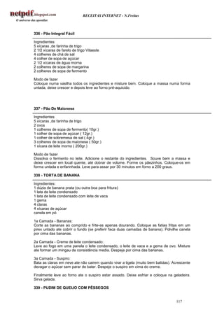 RECEITAS INTERNET - N.Freitas



336 - Pão Integral Fácil

Ingredientes
5 xícaras ,de farinha de trigo
2 1/2 xícaras de farelo de trigo Vitaeste
4 colheres de chá de sal
4 colher de sopa de açúcar
2 1/2 xícaras de água morna
2 colheres de sopa de margarina
2 colheres de sopa de fermento

Modo de fazer
Coloque numa vasilha todos os ingredientes e misture bem. Coloque a massa numa forma
untada, deixe crescer e depois leve ao forno pré-aquicido.




337 - Pão De Maionese

Ingredientes
5 xícaras ,de farinha de trigo
2 ovos
1 colheres de sopa de fermento( 10gr.)
1 colher de sopa de açúcar ( 12gr.)
1 colher de sobremesa de sal ( 4gr.)
3 colheres de sopa de maionese ( 50gr.)
1 xícara de leite morno ( 200gr.)

Modo de fazer
Dissolva o fermento no leite. Adicione o restante do ingredientes. Souve bem a massa e
deixe crescer em local quente, até dobrar de volume. Forme os pãezinhos. Coloque-os em
forma untada e enfarinhada. Leve para assar por 30 minutos em forno a 200 graus.

338 - TORTA DE BANANA

Ingredientes:
1 dúzia de banana prata (ou outra boa para fritura)
1 lata de leite condensado
1 lata de leite condensado com leite de vaca
1 gema
4 claras
4 xícaras de açúcar
canela em pó

1a Camada - Bananas:
Corte as bananas ao comprido e frite-as apenas dourando. Coloque as fatias fritas em um
pirex untado ate cobrir o fundo (se preferir faca duas camadas de banana). Polvilhe canela
por cima das bananas.

2a Camada - Creme de leite condensado:
Leve ao fogo em uma panela o leite condensado, o leite de vaca e a gema de ovo. Misture
ate formar um mingau de consistência media. Despeje por cima das bananas.

3a Camada - Suspiro:
Bata as claras em neve ate não cairem quando virar a tigela (muito bem batidas). Acrescente
devagar o açúcar sem parar de bater. Despeje o suspiro em cima do creme.

Finalmente leve ao forno ate o suspiro estar assado. Deixe esfriar e coloque na geladeira.
Sirva gelada.

339 - PUDIM DE QUEIJO COM PÊSSEGOS


                                                                                  117
 