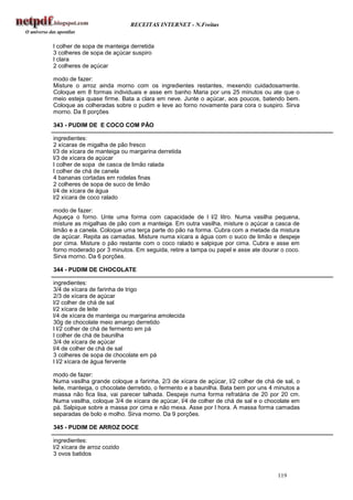 RECEITAS INTERNET - N.Freitas


l colher de sopa de manteiga derretida
3 colheres de sopa de açúcar suspiro
l clara
2 colheres de açúcar

modo de fazer:
Misture o arroz ainda morno com os ingredientes restantes, mexendo cuidadosamente.
Coloque em 8 formas individuais e asse em banho Maria por uns 25 minutos ou ate que o
meio esteja quase firme. Bata a clara em neve. Junte o açúcar, aos poucos, batendo bem.
Coloque as colheradas sobre o pudim e leve ao forno novamente para cora o suspiro. Sirva
morno. Da 8 porções

343 - PUDIM DE E COCO COM PÃO

ingredientes:
2 xícaras de migalha de pão fresco
l/3 de xícara de manteiga ou margarina derretida
l/3 de xícara de açúcar
l colher de sopa de casca de limão ralada
l colher de chá de canela
4 bananas cortadas em rodelas finas
2 colheres de sopa de suco de limão
l/4 de xícara de água
l/2 xícara de coco ralado

modo de fazer:
Aqueça o forno. Unte uma forma com capacidade de l l/2 litro. Numa vasilha pequena,
misture as migalhas de pão com a manteiga. Em outra vasilha, misture o açúcar a casca de
limão e a canela. Coloque uma terça parte do pão na forma. Cubra com a metade da mistura
de açúcar. Repita as camadas. Misture numa xícara a água com o suco de limão e despeje
por cima. Misture o pão restante com o coco ralado e salpique por cima. Cubra e asse em
forno moderado por 3 minutos. Em seguida, retire a tampa ou papel e asse ate dourar o coco.
Sirva morno. Da 6 porções.

344 - PUDIM DE CHOCOLATE

ingredientes:
3/4 de xícara de farinha de trigo
2/3 de xícara de açúcar
l/2 colher de chá de sal
l/2 xícara de leite
l/4 de xícara de manteiga ou margarina amolecida
30g de chocolate meio amargo derretido
l l/2 colher de chá de fermento em pá
l colher de chá de baunilha
3/4 de xícara de açúcar
l/4 de colher de chá de sal
3 colheres de sopa de chocolate em pá
l l/2 xícara de água fervente

modo de fazer:
Numa vasilha grande coloque a farinha, 2/3 de xícara de açúcar, l/2 colher de chá de sal, o
leite, manteiga, o chocolate derretido, o fermento e a baunilha. Bata bem por uns 4 minutos a
massa não fica lisa, vai parecer talhada. Despeje numa forma refratária de 20 por 20 cm.
Numa vasilha, coloque 3/4 de xícara de açúcar, l/4 de colher de chá de sal e o chocolate em
pá. Salpique sobre a massa por cima e não mexa. Asse por l hora. A massa forma camadas
separadas de bolo e molho. Sirva morno. Da 9 porções.

345 - PUDIM DE ARROZ DOCE

ingredientes:
l/2 xícara de arroz cozido
3 ovos batidos


                                                                                    119
 