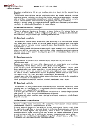 RECEITAS INTERNET - N.Freitas


Dessalgar completamente 500 grs. de bacalhau, cozê-lo, e depois tirar-lhe as espinhas e
desfiá-lo.
Levar ao lume, numa caçarola, 300 grs. de manteiga fresca; em estando derretida, juntar-lhe
o bacalhau e mexer muito bem com uma colher de pau, para o bacalhau absorver a manteiga
toda, juntar duas batatas cozidas e desfeitas; em estando tudo bem ligado, misturar com uma
ou duas colheres de nata (se a massa ficar muito grossa, juntar um pouco de leite).
Retificar o tempero de sal se houver necessidade e servir numa travessa água guarnecida
com filetes de miolo de pão frito ou filetes de massa folhada.

19 - Bacalhau de cebolada à alentejana

Põe-se de véspera o bacalhau a dessalgar, e depois desfia-se. Em seguida faz-se um
refogado com farinha de trigo desfeita em água e vinagre, tapa-se a caçarola, deixa-se cozer
em lume brando até que o molho fique bastante grosso e reduzido.

20 - Bacalhau à conselheiro

Dessalgar muito bem um lombo de bacalhau (sem espinhas), pô-lo numa caçarola, durante
duas horas, bem coberto de leite, em seguida, levá-la ao lume no mesmo leite, juntando-lhe
uma boa colher de manteiga com sal e deixando cozer. Estando cozido, dispor o bacalhau
num prato de ir ao forno .
A parte, engrossar leite com farinha até se obter um creme espesso, cobrir o bacalhau com
este creme, polvilhar com muito pão ralado até fazer côdea e espalhar por cima bocados de
manteiga e levar ao forno a corar. Servir quente, guarnecido com salada de alface, conserva,
azeitonas e alcaparras.

21 - Bacalhau encoberto

Empregar lombo de bacalhau muito bem dessalgado; limpar com um pano até ficar
completamente seco.
Desfazer um pouco de farinha em leite e água morna, em partes iguais; juntar manteiga,
sumo de limão, pimenta moída e um ovo; bater tudo até ficar bem ligado.
Numa frigideira grande, deitar bastante azeite e levar ao lume; em fervendo, deitar o creme
dentro, espalhando-o por toda a superfície, e no meio do creme pôr logo o bacalhau; deixar
cozer um pouco o creme e ir levantando este com uma espátula, em toda a volta, deitando
por cima do bacalhau até formar uma espécie de pastelão; estando loiro dum lado, virar do
outro; estando bem frito e loiro, retirar e pôr numa travessa bem escorrido.
No azeite que resta, deitar bastante cebola, salsa muito picada, pimenta e alho estalado no
azeite e uma colher de polpa de tomate.
Servir, guarnecendo o prato com azeitonas, conserva e salada e à parte o molho.

22 - Bacalhau à cozinheira

Dessalgar bem um pedaço de bacalhau, escaldá-lo e parti-lo em lascas. Preparar um polme
com leite, sal e farinha de trigo, com a consistência de creme, passar neste polme as lascas
do bacalhau e em seguida fritá-las em azeite.
Num tacho, pôr uma camada de rodas de cebola, bem cobertas de azeite e temperadas com
sal e pimenta. Por cima ir acamando as lascas de bacalhau fritas.
Estando acamado todo o bacalhau, levar o tacho a lume brando para cozer a cebola. Depois
de pronto serve-se.

23 - Bacalhau em bolos enfolados

Toma-se bacalhau cozido, limpa-se de peles e espinhas, mistura-se com batatas cozidas e
bastante salsa, e passa-se tudo pela máquina de picar.
A massa resultante liga-se com leite e gemas de ovos e tempera-se com um pouco de sal
fino e pimenta em pó. Bate-se a massa, à qual se juntam as claras dos ovos, previamente
batidas em castelo, liga-se tudo rapidamente, tira-se a massa às colheradas, que se
estendem fazendo passar de uma colher para a outra (as colheres molham-se no azeite
fervente em que os bolos hão de ser fritos), em seguida e sucessivamente, põe-se a frigir.
O azeite deve ser abundante para que os bolos mergulhem nele sem tocar no fundo. Tiram-
se do azeite com uma colher crivada e põem-se a escorrer.



                                                                                   12
 