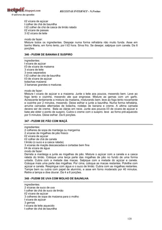 RECEITAS INTERNET - N.Freitas


l/2 xícara de açúcar
l colher de chá de baunilha
l l/2 colher de chá de casca de limão ralado
l/2 xícara de passas
3 l/2 xícara de leite

modo de fazer:
Misture todos os ingredientes. Despeje numa forma refratária não muito funda. Asse em
banho Maria, em forno lento, por l l/2 hora. Sirva frio. Se desejar, salpique com canela. Da 6
porções.

346 - PUDIM DE BANANA E SUSPIRO

ingredientes:
l xícara de açúcar
l/3 de xícara de maisena
3 xícara de leite
3 ovos separados
l l/2 colher de chá de baunilha
l/3 de xícara de açúcar
bolachas maizena
3 bananas grandes e maduras

modo de fazer:
Misture l xícara de açúcar e a maizena. Junte o leite aos poucos, mexendo bem. Leve ao
fogo lento e cozinhe, mexendo ate que engrosse. Misture as gemas com um garfo.
Acrescente lentamente a mistura da maisena, misturando bem. leve ao fogo lento novamente
e cozinhe por 2 minutos, mexendo. Deixe esfriar e junte a baunilha. Numa forma refratária,
arrume camadas alternadas de bolacha, rodelas de banana e creme. A ultima camada
devera ser de creme. Bata as claras em neve. Junte aos poucos l/3 de xícara de açúcar e
bata ate obter o ponto de suspiro. Cubra o creme com o suspiro. leve ao forno pré-aquecido
por 5 minutos. Deixe esfriar. Da 6 porções.

347 - PUDIM DE PÃO COM MAÇÃ

ingredientes:
2 colheres de sopa de manteiga ou margarina
2 xícaras de migalhas de pão fresco
l/2 xícara de açúcar
l/2 colher de chá de canela
l limão (o suco e a casca ralada)
3 xícaras de maçãs descascadas e cortadas bem fina
l/4 de xícara de água
modo de fazer:
Derreta a manteiga e junte as migalhas de pão. Misture o açúcar com a canela e a casca
ralada do limão. Coloque uma terça parte das migalhas de pão no fundo de uma forma
untada. Cubra com a metade das macas. Salpique com a metade do açúcar e canela.
Coloque mais uma parte das migalhas. Por cima, coloque as macas restantes. Polvilhe com
açúcar e canela. Respingue com água e o suco de limão. Cubra com as migalhas restantes.
Tampe bem ou cubra com papel de alumínio, e asse em forno moderado por 40 minutos.
Retire a tampa e dixe dourar. Da 4 a 6 porções.

348 - PUDIM DE UVA COM MOLHO DE BAUNILHA

ingredientes:
2 xícaras de suco de uva
l colher de chá de suco de limão
l/2 xícara de açúcar
3 colheres de sopa de maizena para o molho
l xícara de açúcar
3 gemas
l xícara de leite aquecido
l colher de chá de baunilha


                                                                                     120
 