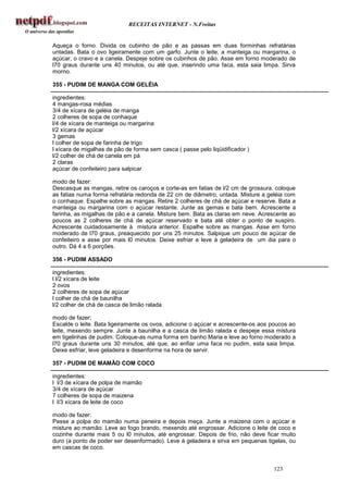 RECEITAS INTERNET - N.Freitas


Aqueça o forno. Divida os cubinho de pão e as passas em duas forminhas refratárias
untadas. Bata o ovo ligeiramente com um garfo. Junte o leite, a manteiga ou margarina, o
açúcar, o cravo e a canela. Despeje sobre os cubinhos de pão. Asse em forno moderado de
l70 graus durante uns 40 minutos, ou até que, inserindo uma faca, esta saia limpa. Sirva
morno.

355 - PUDIM DE MANGA COM GELÉIA

ingredientes:
4 mangas-rosa médias
3/4 de xícara de geléia de manga
2 colheres de sopa de conhaque
l/4 de xícara de manteiga ou margarina
l/2 xícara de açúcar
3 gemas
l colher de sopa de farinha de trigo
l xícara de migalhas de pão de forma sem casca ( passe pelo liqüidificador )
l/2 colher de chá de canela em pá
2 claras
açúcar de confeiteiro para salpicar

modo de fazer:
Descasque as mangas, retire os caroços e corte-as em fatias de l/2 cm de grossura. coloque
as fatias numa forma refratária redonda de 22 cm de diâmetro, untada. Misture a geléia com
o conhaque. Espalhe sobre as mangas. Retire 2 colheres de chá de açúcar e reserve. Bata a
manteiga ou margarina com o açúcar restante. Junte as gemas e bata bem. Acrescente a
farinha, as migalhas de pão e a canela. Misture bem. Bata as claras em neve. Acrescente ao
poucos as 2 colheres de chá de açúcar reservado e bata até obter o ponto de suspiro.
Acrescente cuidadosamente à mistura anterior. Espalhe sobre as mangas. Asse em forno
moderado de l70 graus, preaquecido por uns 25 minutos. Salpique um pouco de açúcar de
confeiteiro e asse por mais l0 minutos. Deixe esfriar e leve à geladeira de um dia para o
outro. Dá 4 a 6 porções.

356 - PUDIM ASSADO

ingredientes:
l l/2 xícara de leite
2 ovos
2 colheres de sopa de açúcar
l colher de chá de baunilha
l/2 colher de chá de casca de limão ralada

modo de fazer;
Escalde o leite. Bata ligeiramente os ovos, adicione o açúcar e acrescente-os aos poucos ao
leite, mexendo sempre. Junte a baunilha e a casca de limão ralada e despeje essa mistura
em tigelinhas de pudim. Coloque-as numa forma em banho Maria e leve ao forno moderado a
l70 graus durante uns 30 minutos, até que, ao enfiar uma faca no pudim, esta saia limpa.
Deixe esfriar, leve geladeira e desenforme na hora de servir.

357 - PUDIM DE MAMÃO COM COCO

ingredientes:
l l/3 de xícara de polpa de mamão
3/4 de xícara de açúcar
7 colheres de sopa de maizena
l l/3 xícara de leite de coco

modo de fazer:
Passe a polpa do mamão numa peneira e depois meça. Junte a maizena com o açúcar e
misture ao mamão. Leve ao fogo brando, mexendo até engrossar. Adicione o leite de coco e
cozinhe durante mais 5 ou l0 minutos, até engrossar. Depois de frio, não deve ficar muito
duro (a ponto de poder ser desenformado). Leve à geladeira e sirva em pequenas tigelas, ou
em cascas de coco.


                                                                                  123
 