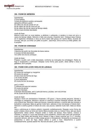 RECEITAS INTERNET - N.Freitas



358 - PUDIM DE ABÓBORA

ingredientes:
3 ovos batidos
l xícara de abóbora cozida a amassada
adoçante artificial a gosto
l/2 colher de chá de canela em pá
l/4 de colher de chá de cravo em pá
l/4 de colher de chá de casca de laranja ralada
3/4 de xícara de leite desnatado

modo de fazer:
Misture muito bem os ovos batidos, a abóbora, o adoçante, a canela e o cravo em pá e a
casca de laranja ralada. Adicione o leite aos poucos, mexendo bem. Coloque essa mistura
em 6 tigelinhas refratárias e leve ao forno baixo (l40 graus) em banho Maria, durante 50
minutos, até que, ao enfiar um palito no pudim , saia limpo. Sirva morno ou então gelado. Dá
6 porções.

359 - PUDIM DE CONHAQUE

ingredientes:
l caixinha de pudim de chocolate de baixa caloria
2 xícaras de leite desnatado
l l/2 colher de chá de conhaque

modo de fazer;
Prepare o pudim com o leite desnatado, conforme as instruções da embalagem. Retire do
fogo e acrescente o conhaque. Despeje numa forma para pudim, deixe esfriar e leve à
geladeira. Dá 4 porções.

360 - PUDIM COM LICOR E MOLHO DE LARANJA

ingredientes:
l/2 xícara de manteiga ou margarina
l/2 xícara de açúcar
2/3 de xícara de farinha de trigo
l l/2 xícara de leite
5 ovos separados
l/2 xícara de licor de laranja

para o molho:
3 colheres de sopa de maizena
l/2 xícara de açúcar
suco de 2 laranjas
4 laranjas descascadas, sem a película branca, picadas, sem escorrê-las
l/4 de xícara de licor de laranja

modo de fazer:
Aqueça o forno em temperatura moderada ( l70 graus ). Numa panela pequena, derreta a
manteiga ou margarina, adicione o açúcar e a farinha e cozinhe mexendo sempre, até obter
uma mistura lisa. Adicione o leite aos poucos, mexendo sempre, e cozinhe até que comece a
borbulhar e engrosse. Bata as gemas muito bem, adicione o licor de laranja e misture bem.
Adicione o creme quente à mistura de ovos, aos poucos, batendo muito bem. Bata as claras
em
neve e adicione-as à mistura anterior mexendo cuidadosamente. Despeje numa forma de
pudim untada e leve ao forno em banho Maria durante mais ou menos l hora, até que doure
ligeiramente. Deixe esfriar. Prepare então o molho de laranja. Para fazê-lo, misture a
maizena, o açúcar e o suco das laranjas numa panelinha, misture bem para não encaroçar.
Leve ao fogo médio até levantar ferva. Abaixe o fogo e deixe cozinhar por 5 a 7 minutos,
mexendo sempre, até que o molho esteja grosso e transparente. Acrescente as laranjas em
pedacinhos e retire do fogo. Deixe esfriar e junte o licor. Desenforme o pudim
cuidadosamente, quando estiver frio. Na hora de servir, junte o molho.


                                                                                   124
 