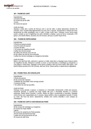 RECEITAS INTERNET - N.Freitas



361 - PUDIM DE CAFÉ

ingredientes:
3 xícaras de leite
l/2 xícara de pá de café
4 ovos
l/2 xícara de açúcar

modo de fazer:
Aqueça o leite até o ponto de fervura com o pá de café, e deixe descansar durante 25
minutos. Coe. A parte bata ligeiramente os ovos com o açúcar. Acrescente a mistura de ovos
lentamente ao leite escaldado com o café, e bata muito bem. Coloque numa forma para
pudim untada ou em 6 tigelinhas de vidro refratário untadas. Leve ao forno moderado ( l70
graus ) em banho Maria, durante uns 30 minutos, até que o pudim fique firme.

362 - PUDIM DE ESPECIARIAS

ingredientes:
l xícara uva passa picada
l ovo l/2 xícara de açúcar
2 xícara de leite
l l/2 xícara de migalhas de pão
l colher de chá de canela
l/2 colher de chá de cravo em pá
l/4 de colher de chá de noz-moscada
l colher de chá de manteiga ou margarina derretida

modo de fazer:
Bata o ovo até ficar fofo, adicione o açúcar e o leite, bata bem e despeje essa mistura sobre
as migalhas de pão. Adicione a canela, o cravo, a noz-moscada, a manteiga ou margarina, a
uva passa e mexa bem. Despeje numa forma untada e leve ao forno baixo (l20 graus ) em
banho Maria durante 45 a 50 minutos, até ficar firme. Deixe esfriar e depois leve à geladeira.



363 - PUDIM FÁCIL DE CHOCOLATE

ingredientes:
l xícara de açúcar
l/3 de xícara de maizena
3 tabletes de chocolate meio amargo picado
3 xícaras de leite
l l/2 colher de chá de baunilha

modo de fazer:
Coloque numa panela o açúcar, a maizena e o chocolate. Acrescente o leite aos poucos,
mexendo sempre, e cozinhe em fogo médio até que o chocolate derreta e a mistura
engrosse. Deixe ferver durante l minuto. Retire do fogo e acrescente a baunilha. Despeje
numa forma com capacidade pra 3 xícaras, deixe esfriar e leve à geladeira durante 3 horas
ou mais. Na hora de servir, desenforme. enfeite com creme chantilly e com cerejas ao
marasquino.

364 - PUDIM DE CAFÉ E CASTANHAS DO PARÁ

ingredientes:
l/4 de xícara de manteiga ou margarina
l/2 xícara de maçã ralada
l gema
l/2 xícara de castanha do Pará picadas
3/4 de xícara de farinha de trigo
l colher de chá de fermento em pá
l/2 xícara de café forte


                                                                                     125
 