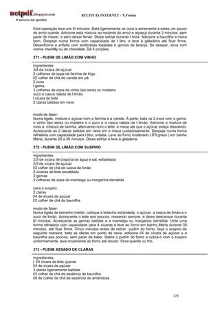 RECEITAS INTERNET - N.Freitas


Esta operação leva uns l0 minutos. Bata ligeiramente os ovos e acrescente a estes um pouco
de arroz quente. Adicione esta mistura ao restante do arroz e aqueça durante 2 minutos, sem
parar de mexer, e sem deixar ferver. Deixe esfriar durante l hora. Adicione a baunilha e mexa
bem. Despeje numa forma com capacidade de l litro, e leve à geladeira até ficar firme.
Desenforme e enfeite com amêndoas tostadas e gomos de laranja. Se desejar, sirva com
creme chantilly ou de chocolate. Dá 4 porções.

371 - PUDIM DE LIMÃO COM VINHO

ingredientes:
3/4 de xícara de açúcar
2 colheres de sopa de farinha de trigo
l/2 colher de chá de canela em pá
2 ovos
l gema
3 colheres de sopa de vinho tipo xerez ou madeira
suco e casca ralada de l limão
l xícara de leite
2 claras batidas em neve


modo de fazer:
Numa tigela, misture o açúcar com a farinha e a canela. Á parte, bata os 2 ovos com a gema,
o vinho tipo xerez ou madeira e o suco e a casca ralada de l limão. Adicione a mistura de
ovos à mistura de farinha, alternando com o leite, e mexa até que o açúcar esteja dissolvido.
Acrescente as 2 claras batidas em neve em e mexa cuidadosamente. Despeje numa forma
refratária com capacidade para l litro, untada. Leve ao forno moderado ( l70 graus ) em banho
Maria, durante 25 a 30 minutos. Deixe esfriar e leve à geladeira.

372 - PUDIM DE LIMÃO COM SUSPIRO

ingredientes:
2/3 de xícara de bolacha de água e sal, esfarelada
2/3 de xícara de açúcar
l/2 colher de chá de casca de limão
2 xícaras de leite escaldado
2 gemas
2 colheres de sopa de manteiga ou margarina derretida

para o suspiro:
2 claras
l/4 de xícara de açúcar
l/2 colher de chá de baunilha

modo de fazer:
Numa tigela de tamanho médio, coloque a bolacha esfarelada, o açúcar, a casca de limão e o
suco de limão. Acrescente o leite aos poucos, mexendo sempre, e deixe descansar durante
l0 minutos. Acrescente as gemas batidas e a manteiga ou margarina derretida. Unte uma
forma refratária com capacidade para 4 xícaras e leve ao forno em banho Maria durante 35
minutos, até ficar firme. Cinco minutos antes de retirar pudim do forno, faça o suspiro da
seguinte maneira: bata as claras em ponto de neve, adicione l/4 de xícara de açúcar e a
baunilha aos poucos, sem parar de bater. Retire o pudim do forno e cubra-o com o suspiro
uniformemente. leve novamente ao forno até dourar. Sirva quente ou frio.

373 - PUDIM ASSADO DE CLARAS

ingredientes:
l l/4 xícara de leite quente
l/4 de xícara de açúcar
3 claras ligeiramente batidas
l/2 colher de chá de essência de baunilha
l/8 de colher de chá de essência de amêndoas



                                                                                    128
 