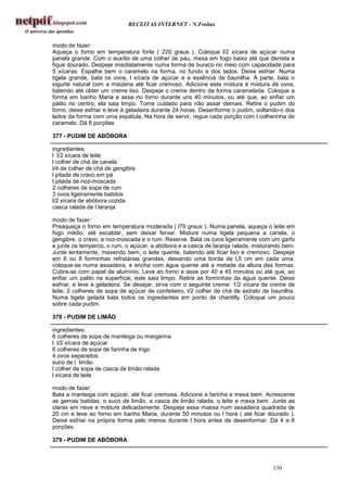 RECEITAS INTERNET - N.Freitas


modo de fazer:
Aqueça o forno em temperatura forte ( 220 graus ). Coloque l/2 xícara de açúcar numa
panela grande. Com o auxílio de uma colher de pau, mexa em fogo baixo até que derreta e
fique dourado. Despeje imediatamente numa forma de buraco no meio com capacidade para
5 xícaras. Espalhe bem o caramelo na forma, no fundo e dos lados. Deixe esfriar. Numa
tigela grande, bata os ovos, l xícara de açúcar e a essência de baunilha. Á parte, bata o
iogurte natural com a maizena até ficar cremoso. Adicione esta mistura à mistura de ovos,
batendo até obter um creme liso. Despeje o creme dentro da forma caramelada. Coloque a
forma em banho Maria e asse no forno durante uns 40 minutos, ou até que, ao enfiar um
palito no centro, ela saia limpo. Tome cuidado para não assar demais. Retire o pudim do
forno, deixe esfriar e leve à geladeira durante 24 horas. Desenforme o pudim, soltando-o dos
lados da forma com uma espátula. Na hora de servir, regue cada porção com l colherinha de
caramelo. Dá 8 porções

377 - PUDIM DE ABÓBORA

ingredientes:
l l/2 xícara de leite
l colher de chá de canela
l/4 de colher de chá de gengibre
l pitada de cravo em pá
l pitada de noz-moscada
2 colheres de sopa de rum
3 ovos ligeiramente batidos
l/2 xícara de abóbora cozida
casca ralada de l laranja

modo de fazer:
Preaqueça o forno em temperatura moderada ( l70 graus ). Numa panela, aqueça o leite em
fogo médio, até escaldar, sem deixar ferver. Misture numa tigela pequena a canela, o
gengibre, o cravo, a noz-moscada e o rum. Reserve. Bata os ovos ligeiramente com um garfo
e junte os temperos, o rum, o açúcar, a abóbora e a casca de laranja ralada, misturando bem.
Junte lentamente, mexendo bem, o leite quente, batendo até ficar liso e cremoso. Despeje
em 6 ou 8 forminhas refratárias grandes, deixando uma borda de l,5 cm em cada uma.
coloque-as numa assadeira, e encha com água quente até a metade da altura das formas.
Cubra-as com papel de alumínio. Leve ao forno e asse por 40 a 45 minutos ou até que, ao
enfiar um palito na superfície, este saia limpo. Retire as forminhas da água quente. Deixe
esfriar, e leve à geladeira. Se desejar, sirva com o seguinte creme: 1/2 xícara de creme de
leite, 2 colheres de sopa de açúcar de confeiteiro, l/2 colher de chá de extrato de baunilha.
Numa tigela gelada bata todos os ingredientes em ponto de chantilly. Coloque um pouco
sobre cada pudim.

378 - PUDIM DE LIMÃO

ingredientes:
6 colheres de sopa de manteiga ou margarina
l l/2 xícara de açúcar
6 colheres de sopa de farinha de trigo
4 ovos separados
suco de l limão
l colher de sopa de casca de limão ralada
l xícara de leite

modo de fazer:
Bata a manteiga com açúcar, até ficar cremosa. Adicione a farinha e mexa bem. Acrescente
as gemas batidas, o suco de limão, a casca de limão ralada, o leite e mexa bem. Junte as
claras em neve e misture delicadamente. Despeje essa massa num assadeira quadrada de
20 cm e leve ao forno em banho Maria, durante 50 minutos ou l hora ( até ficar dourado ).
Deixe esfriar na própria forma pelo menos durante l hora antes de desenformar. Dá 4 a 6
porções.

379 - PUDIM DE ABÓBORA



                                                                                    130
 