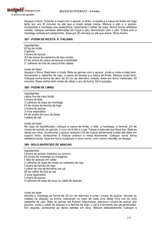 RECEITAS INTERNET - N.Freitas


Aqueça o forno. Cozinhe a maçã com o açúcar, o vinho, a canela e a casca de limão em fogo
lento por uns l5 minutos ou até que a maçã esteja macia. Misture o pão e o açúcar.
Acrescente a manteiga aos pedacinhos, reservando l colher de sopa. Numa forma refratária
untada, coloque camadas alternadas de maçã e pão, terminando com o pão. Cubra com a
manteiga cortada em pedacinhos. Asse por 30 minutos ou até que doure. Sirva morno.

387 - PUDIM DE RICOTA À ITALIANA

ingredientes:
l/2 kg de ricota
5 gemas
l xícara de açúcar
2/3 de xícara de castanha de caju moída
l/3 de xícara de casca de laranja cristalizada
2 colheres de chá de casca limão ralada

modo de fazer:
Aqueça o forno. Bata bem a ricota. Bata as gemas com o açúcar. Junte a ricota e bata bem.
Acrescente a castanha de caju, a casca de laranja e a casca de limão. Misture muito bem.
Coloque numa forma de abrir de 23 cm de diâmetro, untada. Asse em forno moderado, 45
minutos. Deixe esfriar bem antes de retirar o aro da forma. Dá 6 porções.

388 - PUDIM DE LIMÃO

ingredientes:
casca fina de meio limão
l xícara de leite
3 colheres de sopa de manteiga
l/3 de xícara de farinha de trigo
l xícara de açúcar
3 ovos separados
l/4 de xícara de suco de limão
l pitada de sal

modo de fazer:
No copo do liqüidificador, coloque a casca de limão, o leite, a manteiga, a farinha, 2/3 de
xícara de açúcar, as gemas, o suco de limão e o sal. Tampe e bata até que fique liso. Bata as
claras em neve. Acrescente o açúcar restante ( l/3 da xícara) lentamente e bata até obter um
suspiro firme. Acrescente à mistura anterior e mexa levemente. Coloque numa forma
refratária funda. Asse em forno moderado e sirva morno, com creme chantilly, se desejar.

389 - BOLO INVERTIDO DE ABACAXI

ingredientes:
l xícara de açúcar mascavo ou comum
l/2 xícara de manteiga ou margarina
l lata de abacaxi em calda
2 colheres de sopa de nozes ou castanha de caju
l xícara de farinha de trigo
l colher de chá de fermento em pá
l/8 de colher de chá de sal
3 ovos separados
l xícara de açúcar
5 colheres de sopa de suco ou caldo de abacaxi



modo de fazer:
Derreta a manteiga na forma de 24 cm de diâmetro e junte l xícara de açúcar. Arrume as
rodelas de abacaxi na forma, colocando no meio de cada uma delas uma noz ou uma
castanha de caju. Bata as gemas até ficarem espumosas, adiciono l xícara de açúcar aos
poucos. Junte o caldo de abacaxi e a farinha de trigo, o sal e o fermento em pá peneirados.
Em seguida, acrescente as claras batidas em neve. Misture delicadamente. Coloque a


                                                                                    133
 