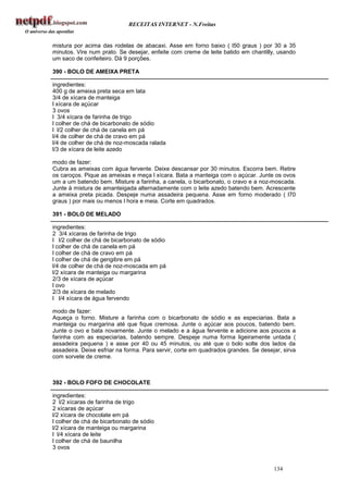 RECEITAS INTERNET - N.Freitas


mistura por acima das rodelas de abacaxi. Asse em forno baixo ( l50 graus ) por 30 a 35
minutos. Vire num prato. Se desejar, enfeite com creme de leite batido em chantilly, usando
um saco de confeiteiro. Dá 9 porções.

390 - BOLO DE AMEIXA PRETA

ingredientes:
400 g de ameixa preta seca em lata
3/4 de xícara de manteiga
l xícara de açúcar
3 ovos
l 3/4 xícara de farinha de trigo
l colher de chá de bicarbonato de sódio
l l/2 colher de chá de canela em pá
l/4 de colher de chá de cravo em pá
l/4 de colher de chá de noz-moscada ralada
l/3 de xícara de leite azedo

modo de fazer:
Cubra as ameixas com água fervente. Deixe descansar por 30 minutos. Escorra bem. Retire
os caroços. Pique as ameixas e meça l xícara. Bata a manteiga com o açúcar. Junte os ovos
um a um batendo bem. Misture a farinha, a canela, o bicarbonato, o cravo e a noz-moscada.
Junte à mistura de amanteigada alternadamente com o leite azedo batendo bem. Acrescente
a ameixa preta picada. Despeje numa assadeira pequena. Asse em forno moderado ( l70
graus ) por mais ou menos l hora e meia. Corte em quadrados.

391 - BOLO DE MELADO

ingredientes:
2 3/4 xícaras de farinha de trigo
l l/2 colher de chá de bicarbonato de sódio
l colher de chá de canela em pá
l colher de chá de cravo em pá
l colher de chá de gengibre em pá
l/4 de colher de chá de noz-moscada em pá
l/2 xícara de manteiga ou margarina
2/3 de xícara de açúcar
l ovo
2/3 de xícara de melado
l l/4 xícara de água fervendo

modo de fazer:
Aqueça o forno. Misture a farinha com o bicarbonato de sódio e as especiarias. Bata a
manteiga ou margarina até que fique cremosa. Junte o açúcar aos poucos, batendo bem.
Junte o ovo e bata novamente. Junte o melado e a água fervente e adicione aos poucos a
farinha com as especiarias, batendo sempre. Despeje numa forma ligeiramente untada (
assadeira pequena ) e asse por 40 ou 45 minutos, ou até que o bolo solte dos lados da
assadeira. Deixe esfriar na forma. Para servir, corte em quadrados grandes. Se desejar, sirva
com sorvete de creme.



392 - BOLO FOFO DE CHOCOLATE

ingredientes:
2 l/2 xícaras de farinha de trigo
2 xícaras de açúcar
l/2 xícara de chocolate em pá
l colher de chá de bicarbonato de sódio
l/2 xícara de manteiga ou margarina
l l/4 xícara de leite
l colher de chá de baunilha
3 ovos


                                                                                    134
 