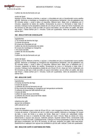 RECEITAS INTERNET - N.Freitas


l colher de chá de fermento em pá

modo de fazer:
Aqueça o forno. Misture a farinha, o açúcar, o chocolate em pá e o bicarbonato numa vasilha
grande. Adicione a manteiga ou margarina em temperatura ambiente ( tire da geladeira uns
30 minutos antes ). Junte o leite e a baunilha. Misture bem. Bata com a batedeira por 2
minutos, raspando os lados da vasilha. Acrescente os ovos e o fermento e bata mais 2
minutos. Coloque numa assadeira untada de uns 34 por 23 cm. Asse em forno moderado uns
50 minutos ou até que o bolo se solte um pouco dos lados ( ao se enfiar um palito, ele deve
sair limpo ). Deixe esfriar por 5 minutos. Corte em quadrados, retire da assadeira e deixe
esfriar bem.

392 - BOLO FOFO DE CHOCOLATE

ingredientes:
2 l/2 xícaras de farinha de trigo
2 xícaras de açúcar
l/2 xícara de chocolate em pá
l colher de chá de bicarbonato de sódio
l/2 xícara de manteiga ou margarina
l l/4 xícara de leite
l colher de chá de baunilha
3 ovos
l colher de chá de fermento em pá

modo de fazer:
Aqueça o forno. Misture a farinha, o açúcar, o chocolate em pá e o bicarbonato numa vasilha
grande. Adicione a manteiga ou margarina em temperatura ambiente ( tire da geladeira uns
30 minutos antes ). Junte o leite e a baunilha. Misture bem. Bata com a batedeira por 2
minutos, raspando os lados da vasilha. Acrescente os ovos e o fermento e bata mais 2
minutos. Coloque numa assadeira untada de uns 34 por 23 cm. Asse em forno moderado uns
50 minutos ou até que o bolo se solte um pouco dos lados ( ao se enfiar um palito, ele deve
sair limpo ). Deixe esfriar por 5 minutos. Corte em quadrados, retire da assadeira e deixe
esfriar bem.

393 - BOLO DE CAFÉ

ingredientes:
2 xícaras de farinha de trigo
l xícara de açúcar
3 colheres de chá de fermento em pá
l/3 de xícara de manteiga ou margarina em temperatura ambiente
2 colheres de sopa de café solúvel em pá
l xícara de leite
l colher de sopa de suco de limão
2 colheres de chá de casca de limão ralado
l/2 xícara de leite

cobertura de café
açúcar de confeiteiro
café solúvel em pá

modo de fazer:
Unte uma assadeira para o bolo de 30 por 20 cm, com margarina e farinha. Peneire a farinha,
l xícara de açúcar, o fermento em pá e o café numa vasilha. Adicione a manteiga, l/2 xícara
de leite, o suco de limão e a casca de limão. Bata por l minuto em velocidade média.
Acrescente os ovos e o restante do leite. Bata por mais l minuto. Bata as claras em neve,
adicionando o açúcar aos poucos, batendo sempre. Quando estiver firme, acrescente esta
mistura à mistura do bolo, cuidadosamente. Coloque na forma preparada e asse em forno de
l80 graus (moderado), por 40 a 45 minutos, ou até que, enfiando um palito, este saia limpo.
Desenforme e salpique com açúcar de confeiteiro e pá de café solúvel. Corte em quadrados.

394 - BOLO DE CAFÉ E CASTANHA DO PARA


                                                                                  135
 