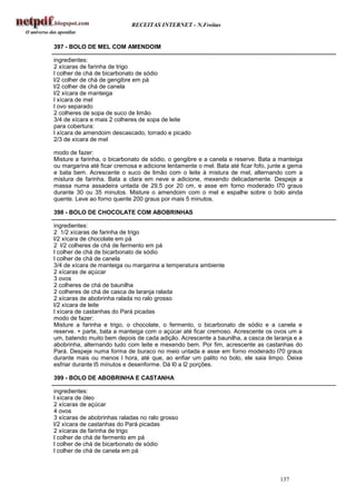 RECEITAS INTERNET - N.Freitas


397 - BOLO DE MEL COM AMENDOIM

ingredientes:
2 xícaras de farinha de trigo
l colher de chá de bicarbonato de sódio
l/2 colher de chá de gengibre em pá
l/2 colher de chá de canela
l/2 xícara de manteiga
l xícara de mel
l ovo separado
2 colheres de sopa de suco de limão
3/4 de xícara e mais 2 colheres de sopa de leite
para cobertura:
l xícara de amendoim descascado, torrado e picado
2/3 de xícara de mel

modo de fazer:
Misture a farinha, o bicarbonato de sódio, o gengibre e a canela e reserve. Bata a manteiga
ou margarina até ficar cremosa e adicione lentamente o mel. Bata até ficar fofo, junte a gema
e bata bem. Acrescente o suco de limão com o leite à mistura de mel, alternando com a
mistura de farinha. Bata a clara em neve e adicione, mexendo delicadamente. Despeje a
massa numa assadeira untada de 29,5 por 20 cm, e asse em forno moderado l70 graus
durante 30 ou 35 minutos. Misture o amendoim com o mel e espalhe sobre o bolo ainda
quente. Leve ao forno quente 200 graus por mais 5 minutos.

398 - BOLO DE CHOCOLATE COM ABOBRINHAS

ingredientes:
2 1/2 xícaras de farinha de trigo
l/2 xícara de chocolate em pá
2 l/2 colheres de chá de fermento em pá
l colher de chá de bicarbonato de sódio
l colher de chá de canela
3/4 de xícara de manteiga ou margarina a temperatura ambiente
2 xícaras de açúcar
3 ovos
2 colheres de chá de baunilha
2 colheres de chá de casca de laranja ralada
2 xícaras de abobrinha ralada no ralo grosso
l/2 xícara de leite
l xícara de castanhas do Pará picadas
modo de fazer:
Misture a farinha e trigo, o chocolate, o fermento, o bicarbonato de sódio e a canela e
reserve. + parte, bata a manteiga com o açúcar até ficar cremoso. Acrescente os ovos um a
um, batendo muito bem depois de cada adição. Acrescente a baunilha, a casca de laranja e a
abobrinha, alternando tudo com leite e mexendo bem. Por fim, acrescente as castanhas do
Pará. Despeje numa forma de buraco no meio untada e asse em forno moderado l70 graus
durante mais ou menos l hora, até que, ao enfiar um palito no bolo, ele saia limpo. Deixe
esfriar durante l5 minutos e desenforme. Dá l0 a l2 porções.

399 - BOLO DE ABOBRINHA E CASTANHA

ingredientes:
l xícara de óleo
2 xícaras de açúcar
4 ovos
3 xícaras de abobrinhas raladas no ralo grosso
l/2 xícara de castanhas do Pará picadas
2 xícaras de farinha de trigo
l colher de chá de fermento em pá
l colher de chá de bicarbonato de sódio
l colher de chá de canela em pá



                                                                                    137
 