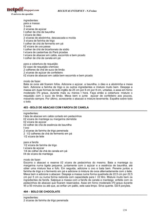 RECEITAS INTERNET - N.Freitas


ingredientes:
para a massa:
3 ovos
2 xícaras de açúcar
l colher de chá de baunilha
l xícara de óleo
2 xícaras de abobrinha, descascada e moída
3 xícara de farinha de trigo
l colher de chá de fermento em pá
l/2 xícara de uva passa
l colher de chá de bicarbonato de sódio
l xícara de castanhas do Pará picadas
l xícara de abacaxi em calda, escorrido e bem picado
l colher de chá de canela em pá

para a cobertura de requeijão
l/2 copo de requeijão cremoso
2 colheres de chá de suco de limão
2 xícaras de açúcar de confeiteiro
l/2 xícara de abacaxi em calda bem escorrido e bem picado

modo de fazer:
Bata os ovos até ficarem fofos. Adicione o açúcar, a baunilha, o óleo e a abobrinha e mexa
bem. Adicione a farinha de trigo e os outros ingredientes e misture muito bem. Despeje a
massa em duas formas de bolo inglês de 25 cm por ll cm por 8 cm, untadas, e asse em forno
moderado l70 graus, durante mais ou menos l hora. Faça então a cobertura: misture o
requeijão com o suco de limão. Mexa bem e junte açúcar de confeiteiro aos poucos,
mexendo sempre. Por último, acrescente o abacaxi e misture levemente. Espalhe sobre todo
o bolo.

403 - BOLO DE ABACAXI COM FAROFA DE CANELA

ingredientes:
l lata de abacaxi em calda cortado em pedacinhos
l/2 xícara de manteiga ou margarina derretida
l/2 xícara de açúcar
l/2 colher de chá de essência de baunilha
l ovo
2 xícaras de farinha de trigo peneirada
2 1/2 colheres de chá de fermento em pá
1/2 xícara de leite

para a farofa
1/2 xícara de farinha de trigo
l xícara de açúcar
1/4 de colher de chá de canela em pá
l/4 de xícara de manteiga

modo de fazer:
Escorra o abacaxi e reserve l/2 xícara de pedacinhos do mesmo. Bata a manteiga ou
margarina numa tigela pequena, juntamente com o açúcar e a essência de baunilha, até
obter uma mistura lisa e fofo. Em seguida, adicione o ovo e bata bem. Peneire juntos a
farinha de trigo e o fermento em pá e adicione à mistura de ovos alternadamente com o leite.
Mexa bem e adicione o abacaxi. Despeje a massa numa forma quadrada de 22,5 cm por 22,5
cm por 5 cm ou numa forma redonda com capacidade para l l/2 litro. Misture muito bem os
ingredientes da farofa. Salpique a massa com a farofa de canela e manteiga enfeite com os
pedacinhos de abacaxi que ficaram reservados. Asse em forno moderado l70 graus durante
45 a 50 minutos ou até que, ao enfiar um palito, este saia limpo. Sirva quente. Dá 8 porções.

404 - BOLO DE CHOCOLATE

ingredientes:
2 xícaras de farinha de trigo peneirada


                                                                                    139
 