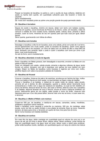 RECEITAS INTERNET - N.Freitas


Passar os bocados de bacalhau no polme e, com o auxílio de duas colheres, deitá-los em
azeite ou banha bem quente, em quantidade suficiente para não tocarem o fundo da
caçarola.
Servir imediatamente.
Dá muito bom resultado juntar ao polme uma porção grande de queijo parmesão ralado.

30 - Bacalhau à lavradora

Depois de cozido o bacalhau, dividi-lo em lascas, deitar num tacho com batatas cozidas,
dividi-las em quartos, couve tronchuda da Póvoa ou do Douro, cortar, em bocados, rodas de
cenoura e rodelas de ovos cozidos duros, bastante azeite, colorau doce, pimenta e alhos
picados, cozer ao lume, mexendo de vez em quando para que tudo coza por igual, deixar
apurar.
Servir quente, guarnecendo com folhas de alface.

31 - Bacalhau com tomates

Dessalgar o bacalhau e diluí-lo em bocados; picar uma cebola, pô-la num prato de ir ao forno,
dourar ligeiramente com muito azeite; juntar os bocados de bacalhau, assim como alguns
tomates sem pele e em bocados, um ramo de salsa com um dente de alho e meia folha de
louro, temperar com pimenta; tapar o prato e cozer o bacalhau com lume por cima e por
baixo, mas muito lentamente.
Ao sair do forno, servir imediatamente.

32 - Bacalhau albardado à moda de Agueda

Partir o bacalhau em filetes grossos, bem dessalgado e escorrido, envolver os filetes em ovo
batido e fritar em azeite.
Fazer um refogado com azeite, cebola picada, pimenta e algumas colheres de água; tendo
fervido um pouco, temperar com sal e engrossar com gemas de ovos batidos em bom
vinagre. Dispor os filetes de bacalhau numa travessa e regá-los por cima com molho,
polvilhar depois com salsa crua picada e pitadas de mostarda.

33 - Bacalhau de fricassé

Coze-se o bacalhau, limpa-se de pele e de espinhas, envolve-se em farinha de trigo, molha-
se em ovo batido e frigi-se em bom azeite, no qual também se frigem rodas de batatas.
Tira-se o bacalhau e as batatas, e deitam-se no azeite rodas de cebola, salsa picada,
pimenta em pó e dentes de alho esmagados; quando a cebola estiver levemente loura
acrescenta-se o molho com a água da cozedura do bacalhau, na qual se tem desfeito um
pouco de farinha; deixa-se ferver de novo, até cozer a farinha, deita-se outra vez o bacalhau
e as batatas, deixa-se levantar de novo a fervura, tira-se do lume e deixa-se arrefecer um
pouco, deita-se-lhe gema de ovo batida, salsa picada e sumo de limão, mexe-se tudo
depressa para que o ovo não possa talhar, leva-se mais uma vez ao lume, a cozer esse ovo,
e serve-se.

34 - Bacalhau à «Maltre d'Hôtel» com marisco

Cozem-se 500 grs. de bacalhau, e desfaz-se em lascas, camarões, ostras, mexilhões,
amêijoas e quaisquer outros mariscos.
Deitar o bacalhau numa caçarola e juntar-lhe os mariscos, 500 grs. de manteiga, salsa
picada, sumo de três ou quatro limões e uma pitada de pimenta; levar ao lume, mexendo
sempre, de baixo para cima, e, fervendo um quarto de hora, tirar para fora do lume.
Servir numa travessa com batatas desfeitas.

35 - Bacalhau em sonhos

Em meio litro de água, deitar manteiga em quantidade igual ao volume de uma noz e um
pouco de sal; pôr ao lume e deixar ferver; depois retirar, deixar arrefecer, juntar farinha de
trigo em quantidade igual à da água; levar ao lume, deixar cozer e retirar para arrefecer;
juntar então bacalhau cozido, desfiado, em quantidade igual a um terço do volume da mistura




                                                                                     14
 