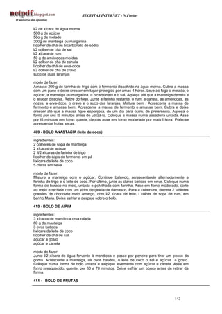 RECEITAS INTERNET - N.Freitas


l/2 de xícara de água morna
500 g de açúcar
50o g de melado
300g de manteiga ou margarina
l colher de chá de bicarbonato de sódio
l/2 colher de chá de sal
l/2 xícara de rum
50 g de amêndoas moídas
l/2 colher de chá de canela
l colher de chá de erva-doce
l/2 colher de chá de cravo
suco de duas laranjas

modo de fazer:
Amasse 200 g de farinha de trigo com o fermento dissolvido na água morna. Cubra a massa
com um pano e deixe crescer em lugar protegido por umas 4 horas. Leve ao fogo o melado, o
açúcar, a manteiga ou margarina, o bicarbonato e o sal. Aqueça até que a manteiga derreta e
o açúcar dissolva. Retire do fogo. Junte a farinha restante, o rum, a canela, as amêndoas, as
nozes, a erva-doce, o cravo e o suco das laranjas. Misture bem . Acrescente a massa de
fermento e amasse bem. Acrescente a massa de fermento e amasse bem. Cubra e deixe
crescer até que a massa fique esponjosa, de um dia para outro, de preferência. Aqueça o
forno por uns l5 minutos antes de utilizá-lo. Coloque a massa numa assadeira untada. Asse
por l5 minutos em forno quente, depois asse em forno moderado por mais l hora. Pode-se
acrescentar frutas secas.

409 - BOLO ANASTÀCIA (leite de coco)

ingredientes:
2 colheres de sopa de manteiga
2 xícaras de açúcar
2 l/2 xícaras de farinha de trigo
l colher de sopa de fermento em pá
l xícara de leite de coco
5 claras em neve

modo de fazer:
Misture a manteiga com o açúcar. Continue batendo, acrescentando alternadamente a
farinha de trigo e o leite de coco. Por último, junte as claras batidas em neve. Coloque numa
forma de buraco no meio, untada e polvilhada com farinha. Asse em forno moderado, corte
ao meio e recheie com um vidro de geléia de damasco. Para a cobertura, derreta 2 tabletes
grandes de chocolate meio amargo, com l/2 xícara de leite, l colher de sopa de rum, em
banho Maria. Deixe esfriar e despeje sobre o bolo.

410 - BOLO DE AIPIM

ingredientes:
3 xícaras de mandioca crua ralada
60 g de manteiga
3 ovos batidos
l xícara de leite de coco
l colher de chá de sal
açúcar a gosto
açúcar e canela

modo de fazer:
Junte l/2 xícara de água fervente à mandioca e passe por peneira para tirar um pouco da
goma. Acrescente a manteiga, os ovos batidos, o leite de coco o sal e açúcar a gosto.
Coloque numa forma de bolo untada e salpique levemente com açúcar e canela. Asse em
forno preaquecido, quente, por 60 a 70 minutos. Deixe esfriar um pouco antes de retirar da
forma.

411 - BOLO DE FRUTAS



                                                                                    142
 