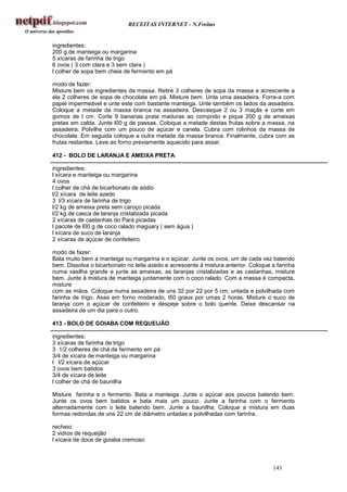 RECEITAS INTERNET - N.Freitas


ingredientes:
200 g de manteiga ou margarina
5 xícaras de farinha de trigo
6 ovos ( 3 com clara e 3 sem clara )
l colher de sopa bem cheia de fermento em pá

modo de fazer:
Misture bem os ingredientes da massa. Retire 3 colheres de sopa da massa e acrescente a
ela 2 colheres de sopa de chocolate em pá. Misture bem. Unte uma assadeira. Forre-a com
papel impermeável e unte este com bastante manteiga. Unte também os lados da assadeira.
Coloque a metade da massa branca na assadeira. Descasque 2 ou 3 maçãs e corte em
gomos de l cm. Corte 9 bananas prata maduras ao comprido e pique 200 g de ameixas
pretas em calda. Junte l00 g de passas. Coloque a metade destas frutas sobre a massa, na
assadeira. Polvilhe com um pouco de açúcar e canela. Cubra com rolinhos da massa de
chocolate. Em seguida coloque a outra metade da massa branca. Finalmente, cubra com as
frutas restantes. Leve ao forno previamente aquecido para assar.

412 - BOLO DE LARANJA E AMEIXA PRETA

ingredientes:
l xícara e manteiga ou margarina
4 ovos
l colher de chá de bicarbonato de sódio
l/2 xícara de leite azedo
3 l/3 xícara de farinha de trigo
l/2 kg de ameixa preta sem caroço picada
l/2 kg de casca de laranja cristalizada picada
2 xícaras de castanhas do Pará picadas
l pacote de l00 g de coco ralado maguary ( sem água )
l xícara de suco de laranja
2 xícaras de açúcar de confeiteiro

modo de fazer:
Bata muito bem a manteiga ou margarina e o açúcar. Junte os ovos, um de cada vez batendo
bem. Dissolva o bicarbonato no leite azedo e acrescente à mistura anterior. Coloque a farinha
numa vasilha grande e junte as ameixas, as laranjas cristalizadas e as castanhas, misture
bem. Junte à mistura de manteiga juntamente com o coco ralado. Com a massa é compacta,
misture
com as mãos. Coloque numa assadeira de uns 32 por 22 por 5 cm, untada e polvilhada com
farinha de trigo. Asse em forno moderado, l50 graus por umas 2 horas. Misture o suco de
laranja com o açúcar de confeiteiro e despeje sobre o bolo quente. Deixe descansar na
assadeira de um dia para o outro.

413 - BOLO DE GOIABA COM REQUEIJÃO

ingredientes:
3 xícaras de farinha de trigo
3 1/2 colheres de chá de fermento em pá
3/4 de xícara de manteiga ou margarina
l l/2 xícara de açúcar
3 ovos bem batidos
3/4 de xícara de leite
l colher de chá de baunilha

Misture farinha e o fermento. Bata a manteiga. Junte o açúcar aos poucos batendo bem.
Junte os ovos bem batidos e bata mais um pouco. Junte a farinha com o fermento
alternadamente com o leite batendo bem. Junte a baunilha. Coloque a mistura em duas
formas redondas de uns 22 cm de diâmetro untadas e polvilhadas com farinha.

recheio:
2 vidros de requeijão
l xícara de doce de goiaba cremoso



                                                                                    143
 