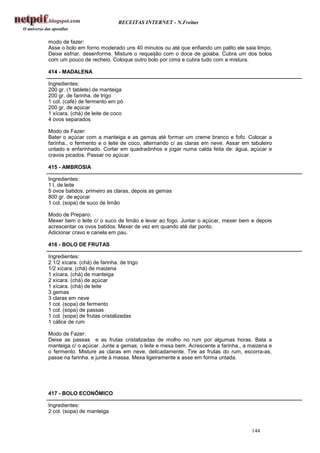 RECEITAS INTERNET - N.Freitas


modo de fazer:
Asse o bolo em forno moderado uns 40 minutos ou até que enfiando um palito ele saia limpo.
Deixe esfriar, desenforme. Misture o requeijão com o doce de goiaba. Cubra um dos bolos
com um pouco de recheio. Coloque outro bolo por cima e cubra tudo com a mistura.

414 - MADALENA

Ingredientes:
200 gr. (1 tablete) de manteiga
200 gr. de farinha. de trigo
1 col. (café) de fermento em pó
200 gr. de açúcar
1 xícara. (chá) de leite de coco
4 ovos separados

Modo de Fazer:
Bater o açúcar com a manteiga e as gemas até formar um creme branco e fofo. Colocar a
farinha., o fermento e o leite de coco, alternando c/ as claras em neve. Assar em tabuleiro
untado e enfarinhado. Cortar em quadradinhos e jogar numa calda feita de: água, açúcar e
cravos picados. Passar no açúcar.

415 - AMBROSIA

Ingredientes:
1 l. de leite
5 ovos batidos, primeiro as claras, depois as gemas
800 gr. de açúcar
1 col. (sopa) de suco de limão

Modo de Preparo:
Mexer bem o leite c/ o suco de limão e levar ao fogo. Juntar o açúcar, mexer bem e depois
acrescentar os ovos batidos. Mexer de vez em quando até dar ponto.
Adicionar cravo e canela em pau.

416 - BOLO DE FRUTAS

Ingredientes:
2 1/2 xícara. (chá) de farinha. de trigo
1/2 xícara. (chá) de maizena
1 xícara. (chá) de manteiga
2 xícara. (chá) de açúcar
1 xícara. (chá) de leite
3 gemas
3 claras em neve
1 col. (sopa) de fermento
1 col. (sopa) de passas
1 col. (sopa) de frutas cristalizadas
1 cálice de rum

Modo de Fazer:
Deixe as passas e as frutas cristalizadas de molho no rum por algumas horas. Bata a
manteiga c/ o açúcar. Junte a gemas, o leite e mexa bem. Acrescente a farinha., a maizena e
o fermento. Misture as claras em neve, delicadamente. Tire as frutas do rum, escorra-as,
passe na farinha. e junte à massa. Mexa ligeiramente e asse em forma untada.




417 - BOLO ECONÔMICO

Ingredientes:
2 col. (sopa) de manteiga


                                                                                  144
 
