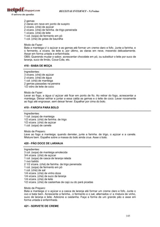 RECEITAS INTERNET - N.Freitas


2 gemas
2 claras em neve em ponto de suspiro
2 xícara. (chá) de açúcar
2 xícara. (chá) de farinha. de trigo peneirada
1 xícara. (chá) de leite
1 col. (sopa) de fermento em pó
1 col. (chá) de gotas de baunilha

Modo de Fazer:
Bata a manteiga c/ o açúcar e as gemas até formar um creme claro e fofo. Junte a farinha. e
o fermento, a xícara. de leite e, por último, as claras em neve, mexendo delicadamente.
Assar em forma untada e enfarinhada.
OBS: Querendo mudar o sabor, acrescentar chocolate em pó, ou substituir o leite por suco de
laranja, suco de limão, Coca-Cola, etc.

418 - BABA DE MOÇA

Ingredientes:
3 xícara. (chá) de açúcar
2 xícara. (chá) de água
1 col. (chá) de manteiga
2 gemas passadas na peneira
1/2 vidro de leite de coco

Modo de Fazer:
Levar ao fogo, a água c/ açúcar até ficar em ponto de fio. Ao retirar do fogo, acrescentar a
manteiga. Deixar esfriar e juntar a essa calda as gemas e o leite de coco. Levar novamente
ao fogo até engrossar, sem deixar ferver. Espalhar por cima do bolo.

419 - FAROFA PARA BOLO

Ingredientes:
1 col. (sopa) de manteiga
1/2 xícara. (chá) de farinha. de trigo
1/2 xícara. (chá) de açúcar
1 col. (sopa) de canela

Modo de Preparo:
Leve ao fogo a manteiga; quando derreter, junte a farinha. de trigo, o açúcar e a canela.
Misture bem. Espalhe sobre a massa do bolo ainda crua. Asse o bolo.

420 - PÃO DOCE DE LARANJA

Ingredientes:
3 col. (sopa) de manteiga amolecida
3/4 xícara. (chá) de açúcar
1 col. (sopa) de casca de laranja ralada
1 ovo batido
2 1/2 xícara. (chá) de farinha. de trigo peneirada
1 col. (sopa) de fermento em pó
1 col. (chá) de sal
1/4 xícara. (chá) de vinho doce
1/4 xícara. (chá) de suco de laranja
1/4 xícara. (chá) de leite
1/2 xícara. (chá) de castanhas de cajú ou do pará picadas

Modo de Preparo:
Bata a manteiga c/ o açúcar e a casca de laranja até formar um creme claro e fofo. Junte o
ovo e bata bem. Acrescente a farinha., o fermento e o sal, alternados c/ a mistura de vinho,
suco de laranja e leite. Adicione a castanha. Faça a forma de um grande pão e asse em
forma untada e enfarinhada.

421 - SORVETE DE CREME


                                                                                   145
 