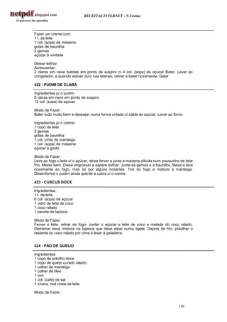 RECEITAS INTERNET - N.Freitas



Fazer um creme com:
1 l. de leite
1 col. (sopa) de maizena
gotas de baunilha
2 gemas
açúcar à vontade

Deixar esfriar.
Acrescentar:
2 claras em neve batidas em ponto de suspiro c/ 4 col. (sopa) de açúcar Bater. Levar ao
congelador, e quando estiver duro nas laterais, retirar e bater novamente. Gelar.

422 - PUDIM DE CLARA

Ingredientes p/ o pudim:
6 claras em neve em ponto de suspiro
12 col. (sopa) de açúcar

Modo de Fazer:
Bater tudo muito bem e despejar numa forma untada c/ calda de açúcar. Levar ao forno.

Ingredientes p/ o creme:
1 copo de leite
2 gemas
gotas de baunilha
1 col. (chá) de manteiga
1 col. (sopa) de maizena
açúcar à gosto

Modo de Fazer:
Leve ao fogo o leite c/ o açúcar, deixe ferver e junte a maizena diluída num pouquinho de leite
frio. Mexer bem. Deixe engrossar e espere esfriar. Junte as gemas e a baunilha. Mexa e leve
novamente ao fogo, mas só por alguns instantes. Tire do fogo e misture a manteiga.
Desenforme o pudim ainda quente e cubra c/ o creme.

423 - CUSCUS DOCE

Ingredientes:
1 l. de leite
6 col. (sopa) de açúcar
1 vidro de leite de coco
1 coco ralado
1 pacote de tapioca

Modo de Fazer:
Ferver o leite, retirar de fogo. Juntar o açúcar e leite de coco e metade do coco ralado.
Derramar essa mistura na tapioca que deve estar numa tigela. Depois de frio, polvilhar o
restante do coco ralado por cima e levar à geladeira.


424 - PÃO DE QUEIJO

Ingredientes:
1 copo de polvilho doce
1 copo de queijo curado ralado
1 colher de manteiga
1 colher de óleo
1 ovo
1 col. (café) de sal
1 xícara. mal cheia de leite

Modo de Fazer:


                                                                                      146
 