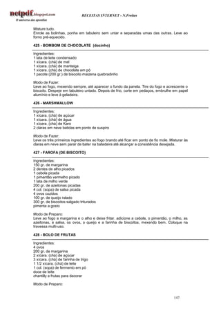 RECEITAS INTERNET - N.Freitas


Misture tudo.
Enrole as bolinhas, ponha em tabuleiro sem untar e separadas umas das outras. Leve ao
forno pré-aquecido.

425 - BOMBOM DE CHOCOLATE (docinho)

Ingredientes:
1 lata de leite condensado
1 xícara. (chá) de mel
1 xícara. (chá) de manteiga
1 xícara. (chá) de chocolate em pó
1 pacote (200 gr.) de biscoito maizena quebradinho

Modo de Fazer:
Leve ao fogo, mexendo sempre, até aparecer o fundo da panela. Tire do fogo e acrescente o
biscoito. Despeje em tabuleiro untado. Depois de frio, corte em pedaços, embrulhe em papel
alumínio e leve à geladeira.

426 - MARSHMALLOW

Ingredientes:
1 xícara. (chá) de açúcar
1 xícara. (chá) de água
1 xícara. (chá) de Karo
2 claras em neve batidas em ponto de suspiro

Modo de Fazer:
Leve os três primeiros ingredientes ao fogo brando até ficar em ponto de fio mole. Misturar às
claras em neve sem parar de bater na batedeira até alcançar a consistência desejada.

427 - FAROFA (DE BISCOITO)

Ingredientes:
150 gr. de margarina
2 dentes de alho picados
1 cebola picada
1 pimentão vermelho picado
1 lata de milho verde
200 gr. de azeitonas picadas
4 col. (sopa) de salsa picada
4 ovos cozidos
100 gr. de queijo ralado
300 gr. de biscoitos salgado triturados
pimenta a gosto

Modo de Preparo:
Leve ao fogo a margarina e o alho e deixe fritar. adicione a cebola, o pimentão, o milho, as
azeitonas, a salsa, os ovos, o queijo e a farinha de biscoitos, mexendo bem. Coloque na
travessa multi-uso.

428 - BOLO DE FRUTAS

Ingredientes:
4 ovos
200 gr. de margarina
2 xícara. (chá) de açúcar
3 xícara. (chá) de farinha de trigo
1 1/2 xícara. (chá) de leite
1 col. (sopa) de fermento em pó
doce de leite
chantilly e frutas para decorar

Modo de Preparo:


                                                                                     147
 