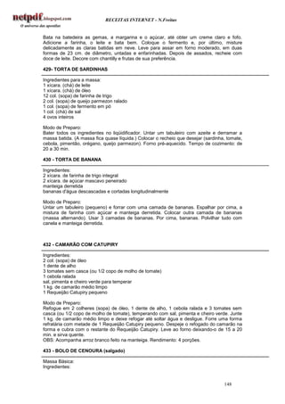 RECEITAS INTERNET - N.Freitas


Bata na batedeira as gemas, a margarina e o açúcar, até obter um creme claro e fofo.
Adicione a farinha, o leite e bata bem. Coloque o fermento e, por último, misture
delicadamente as claras batidas em neve. Leve para assar em forno moderado, em duas
formas de 23 cm. de diâmetro, untadas e enfarinhadas. Depois de assados, recheie com
doce de leite. Decore com chantilly e frutas de sua preferência.

429- TORTA DE SARDINHAS

Ingredientes para a massa:
1 xícara. (chá) de leite
1 xícara. (chá) de óleo
12 col. (sopa) de farinha de trigo
2 col. (sopa) de queijo parmezon ralado
1 col. (sopa) de fermento em pó
1 col. (chá) de sal
4 ovos inteiros

Modo de Preparo:
Bater todos os ingredientes no liqüidificador. Untar um tabuleiro com azeite e derramar a
massa batida. (A massa fica quase líquida.) Colocar o recheio que desejar (sardinha, tomate,
cebola, pimentão, orégano, queijo parmezon). Forno pré-aquecido. Tempo de cozimento: de
20 a 30 min.

430 - TORTA DE BANANA

Ingredientes:
2 xícara. de farinha de trigo integral
2 xícara. de açúcar mascavo peneirado
manteiga derretida
bananas d'água descascadas e cortadas longitudinalmente

Modo de Preparo:
Untar um tabuleiro (pequeno) e forrar com uma camada de bananas. Espalhar por cima, a
mistura de farinha com açúcar e manteiga derretida. Colocar outra camada de bananas
(massa alternando). Usar 3 camadas de bananas. Por cima, bananas. Polvilhar tudo com
canela e manteiga derretida.



432 - CAMARÃO COM CATUPIRY

Ingredientes:
2 col. (sopa) de óleo
1 dente de alho
3 tomates sem casca (ou 1/2 copo de molho de tomate)
1 cebola ralada
sal, pimenta e cheiro verde para temperar
1 kg. de camarão médio limpo
1 Requeijão Catupiry pequeno

Modo de Preparo:
Refogue em 2 colheres (sopa) de óleo, 1 dente de alho, 1 cebola ralada e 3 tomates sem
casca (ou 1/2 copo de molho de tomate), temperando com sal, pimenta e cheiro verde. Junte
1 kg. de camarão médio limpo e deixe refogar até soltar água e desligue. Forre uma forma
refratária com metade de 1 Requeijão Catupiry pequeno. Despeje o refogado do camarão na
forma e cubra com o restante do Requeijão Catupiry. Leve ao forno deixando-o de 15 a 20
min. e sirva quente.
OBS: Acompanha arroz branco feito na manteiga. Rendimento: 4 porções.

433 - BOLO DE CENOURA (salgado)

Massa Básica:
Ingredientes:


                                                                                   148
 