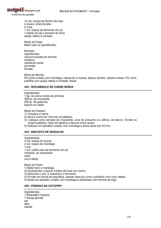 RECEITAS INTERNET - N.Freitas


12 col. (sopa) de farinha de trigo
2 xícara. (chá) de leite
2 ovos
1 col. (sopa) de fermento em pó
1 pitada de sal e pimenta do reino
queijo ralado à vontade

Modo de Fazer:
Bater tudo no liqüidificador.

Recheio:
Ingredientes:
cenoura picada em tirinhas
azeitona
cebolinha verde
pimentão
tomate...

Modo de Montar:
Em pirex untado com manteiga, coloca-se a massa, depois recheio, depois massa. Por cima,
polvilhe com queijo ralado à vontade. Assar.

434 - ROCAMBOLE DE CARNE MOÍDA

Ingredientes:
1 kg. de carne moída de primeira
250 gr. de muzzarela
250 gr. de presunto
baicon em fatias

Modo de Preparo:
1) Tempere a carne.
2) Abra a carne em cima de um plástico.
3) Coloque uma camada de muzzarela, uma de presunto e a última, de baicon. Enrole no
   próprio plástico, retire do plástico e decore como quiser.
4) Coloque em tabuleiro untado com manteiga e deixe assar por 45 min.

435 - BISCOITO DE SEQUILHO

Ingredientes:
4 col. (sopa) de açúcar
2 col. (sopa) de manteiga
1 ovo
1 col. (café) rasa de fermento em pó
maizena, se necessário
clara
coco ralado

Modo de Fazer:
1) Bater bem a manteiga.
2) Acrescentar o açúcar e bater até ficar um creme.
3) Adicionar o ovo, a maizena e o fermento.
4) Enrolar em forma de sequilhos, passar clara por cima e polvilhar com coco ralado.
5) Assar em tabuleiro untado com manteiga e polvilhado com farinha de trigo.

436 - FRANGO AO CATUPIRY

Ingredientes:
1 Requeijão Catupiry
1 frango grande
sal
alho
cebola


                                                                                       149
 