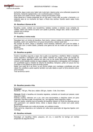 RECEITAS INTERNET - N.Freitas


da farinha, água e seis ovos; bater tudo muito bem; depois juntar uma colherada (sopeira) de
fermento, mexendo rapidamente, e só o suficiente para o misturar.
Num tacho com azeite a ferver, deitar a massa em bocados e frigir.
Pode deixar-se a massa preparada de um dia para o outro sem se juntar o fermento, e ir
deitando este só no momento de fazer a fritura dos sonhos, ficando assim estes muito
melhores.

36 - Bacalhau à Gomes de Sá

Bacalhau cozido, cortado aos bocadinhos, batatas cozidas e cebolas cruas cortadas às
rodelas; deitar tudo dentro do tacho com azeite e pimenta, refogar bem, tendo o tacho bem
coberto com a tampa.
Servir quente.

37 - Bacalhau à minha moda

Dessalgar bem um lombo de bacalhau. Num tacho, colocar rodelas de cebolas e por cima o
bacalhau, cobrir com azeite fino e um pouco de pimenta, e deixar cozer bem.
Na ocasião de servir, dispor o bacalhau numa travessa, ladeando com purê de batata, e
cobrir tudo com o molho obtido, juntando uma gema de ovo ao molho em que se cozeu o
bacalhau.
Servir quente.

38 - Bacalhau ao gratém

Cozido o bacalhau segundo a regra, tirar a pele e as espinhas, e desfiá-lo. Meter o bacalhau
numa caçarola e esmagá-lo com uma colher; estando em massa, juntar um bocado de
manteiga, depois algumas colheres de nata crua ou de molho Bechamel, delgado; feita a
mistura, juntar batatas cozidas em água salgada, descascadas e esmagadas com manteiga e
em quantidade igual a metade do volume do bacalhau; temperar, juntar um pouco de noz
moscada e uma pitada de casca de limão picada.
Deitar num prato de ir ao forno, ou em forma untada com manteiga e polvilhada com pão
ralado fino; polvilhar a parte superior também com pão ralado e cozer no forno durante vinte e
cinco minutos.
Tirar da forma e servir.




39 - Bacalhau panado e frito

Empregar:
Bacalhau - 750 grs.; Pão duro, ralado -250 grs.; Azeite - 3 dls. Ovo inteiro

Fórmula: Dividir o bacalhau em bocados regulares, contando um bocado por pessoa; cozer
segundo a regra.
Estando cozidos, retirá-los um a um, com uma escumadeira, e dispô-los sobre um pano
estendido; tirar-lhes a pele, as espinhas, etc.; em seguida, panar segundo a regra.
Frigir em azeite, evitando que os bocados de bacalhau toquem no fundo da caçarola para se
não queimarem; em estando loiros, retirar e depois dispor em círculo num prato sobre
guardanapo.
Servir acompanhado com molho de tomate, em molheira à parte.
Pode servir-se, dispondo-o em turbante em volta duma guarnição de legumes ligados com
manteiga.

40 - Bacalhau recheado

Dessalgar um bacalhau inteiro, pequeno, em cru, e cozer-lhe na barriga um recheio
preparado da seguinte forma:



                                                                                     15
 