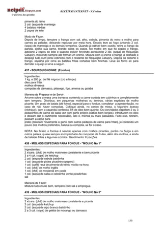 RECEITAS INTERNET - N.Freitas


pimenta do reino
2 col. (sopa) de manteiga
4 batatas médias
2 copos de leite

Modo de Fazer:
Depois de limpo, tempere o frango com sal, alho, cebola, pimenta do reino e molho para
carnes ao paladar, deixando repousar por meia hora. Depois leve ao fogo juntando 2 col.
(sopa) de manteiga e os demais temperos. Quando já estiver bem cozido, retire o frango da
panela, desfie sua carne, tirando todos os ossos. No molho em que foi cozido o frango,
adicione 2 copos de leite e quando estiver fervendo acrescente 2 col. (sopa) de Requeijão
Catupiry, mexendo sempre até formar um creme. Misture com o creme o frango já desfiado e
despeje tudo num pirex cobrindo com o restante do Requeijão Catupiry. Depois de coberto o
frango, espalhe por cima as batatas fritas cortadas bem fininhas. Leve ao forno só para
derreter o queijo e sirva a seguir.

437 - BOURGUIGNONNE (Fondue)

Ingredientes:
1 kg. e 200 gr. de filé mignon (crú e limpo)
óleo para fritar
molhos diversos
compotas de damasco, pêssego, figo, ameixa ou goiaba

Maneira de Preparar e de Servir:
Arrume sobre a mesa uma travessa contendo a carne cortada em cubinhos e completamente
sem tempero. Distribua, em pequenas molheiras ou terrinas, várias espécies de molho
picante. Um prato de batata (de forno), especial para o fondue, completar a apresentação, no
caso de não haver compotas. Coloque ainda, no centro da mesa, o fogareiro acesso
(réchaud), com a caçarola contendo 3/4 de óleo bem quente. Os convidados espetam 2 ou 3
pedacinhos de carne de cada vez com garfo próprio (cabos bem longos), introduzem no óleo
e deixam dar o cozimento necessário, isto é, menos ou mais passados. Feito isso, retiram,
passam a carne para
prato (colocam novamente o garfo com outros pedaços de carne para fritar), já contendo um
pouco dos molhos preferidos, batata ou compota, se for o caso.

NOTA: No Brasil, o fondue é servido apenas com molhos picantes, porém na Suíça e em
outros países‚ quase sempre acompanhado de compotas de frutas, além dos molhos, e ainda
de batatas fritas e legumes cozidos. Rendimento: 6 porções.

438 - MOLHOS ESPECIAIS PARA FONDUE - "MOLHO No 1"

Ingredientes:
2 xícara. (chá) de molho maionese consistente e bem picante
3 a 4 col. (sopa) de ketchup
2 col. (sopa) de cebola batidinha
1 col. (sopa) de picles picadinho (pepino)
1 col. (café) rasa de pimenta-do-reino moída na hora
1 col. (chá) de molho inglês
1 col. (chá) de mostarda em pasta
1 col. (sopa) de salsa e cebolinha verde picadinhas
sal

Maneira de Fazer:
Misture tudo muito bem, tempere com sal e empregue.

439 - MOLHOS ESPECIAIS PARA FONDUE - "MOLHO No 2"

Ingredientes:
2 xícara. (chá) de molho maionese consistente e picante
2 col. (sopa) de ketchup
2 col. (sopa) de aipo branco batidinho
2 a 3 col. (sopa) de geléia de morango ou damasco


                                                                                   150
 