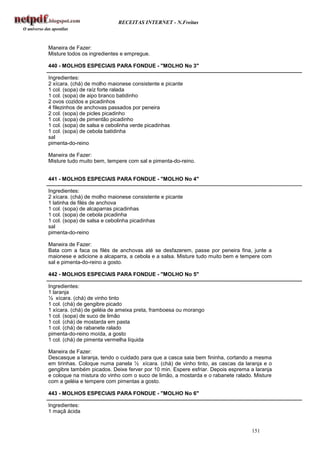 RECEITAS INTERNET - N.Freitas



Maneira de Fazer:
Misture todos os ingredientes e empregue.

440 - MOLHOS ESPECIAIS PARA FONDUE - "MOLHO No 3"

Ingredientes:
2 xícara. (chá) de molho maionese consistente e picante
1 col. (sopa) de raíz forte ralada
1 col. (sopa) de aipo branco batidinho
2 ovos cozidos e picadinhos
4 filezinhos de anchovas passados por peneira
2 col. (sopa) de picles picadinho
1 col. (sopa) de pimentão picadinho
1 col. (sopa) de salsa e cebolinha verde picadinhas
1 col. (sopa) de cebola batidinha
sal
pimenta-do-reino

Maneira de Fazer:
Misture tudo muito bem, tempere com sal e pimenta-do-reino.


441 - MOLHOS ESPECIAIS PARA FONDUE - "MOLHO No 4"

Ingredientes:
2 xícara. (chá) de molho maionese consistente e picante
1 latinha de filés de anchova
1 col. (sopa) de alcaparras picadinhas
1 col. (sopa) de cebola picadinha
1 col. (sopa) de salsa e cebolinha picadinhas
sal
pimenta-do-reino

Maneira de Fazer:
Bata com a faca os filés de anchovas até se desfazerem, passe por peneira fina, junte a
maionese e adicione a alcaparra, a cebola e a salsa. Misture tudo muito bem e tempere com
sal e pimenta-do-reino a gosto.

442 - MOLHOS ESPECIAIS PARA FONDUE - "MOLHO No 5"

Ingredientes:
1 laranja
½ xícara. (chá) de vinho tinto
1 col. (chá) de gengibre picado
1 xícara. (chá) de geléia de ameixa preta, framboesa ou morango
1 col. (sopa) de suco de limão
1 col. (chá) de mostarda em pasta
1 col. (chá) de rabanete ralado
pimenta-do-reino moída, a gosto
1 col. (chá) de pimenta vermelha líquida

Maneira de Fazer:
Descasque a laranja, tendo o cuidado para que a casca saia bem fininha, cortando a mesma
em tirinhas. Coloque numa panela ½ xícara. (chá) de vinho tinto, as cascas da laranja e o
gengibre também picados. Deixe ferver por 10 min. Espere esfriar. Depois esprema a laranja
e coloque na mistura do vinho com o suco de limão, a mostarda e o rabanete ralado. Misture
com a geléia e tempere com pimentas a gosto.

443 - MOLHOS ESPECIAIS PARA FONDUE - "MOLHO No 6"

Ingredientes:
1 maçã ácida


                                                                                 151
 