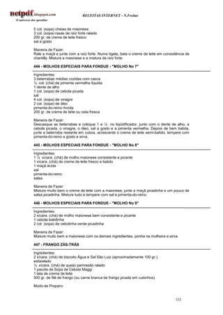 RECEITAS INTERNET - N.Freitas


5 col. (sopa) cheias de maionese
3 col. (sopa) rasas de raíz forte ralada
200 gr. de creme de leite fresco
sal a gosto

Maneira de Fazer:
Rale a maçã e junte com a raíz forte. Numa tigela, bata o creme de leite em consistência de
chantilly. Misture a maionese e a mistura de raíz forte.

444 - MOLHOS ESPECIAIS PARA FONDUE - "MOLHO No 7"

Ingredientes:
3 beterrabas médias cozidas com casca
½ col. (chá) de pimenta vermelha líquida
1 dente de alho
1 col. (sopa) de cebola picada
sal
4 col. (sopa) de vinagre
2 col. (sopa) de óleo
pimenta-do-reino moída
200 gr. de creme de leite ou nata fresca

Maneira de Fazer:
Descasque as beterrabas e coloque 1 e ½ no liqüidificador, junto com o dente de alho, a
cebola picada, o vinagre, o óleo, sal a gosto e a pimenta vermelha. Depois de bem batida,
junte a beterraba restante em cubos, acrescente o creme de leite semi-batido, tempere com
pimenta-do-reino a gosto e sirva.

445 - MOLHOS ESPECIAIS PARA FONDUE - "MOLHO No 8"

Ingredientes:
1 ½ xícara. (chá) de molho maionese consistente e picante
1 xícara. (chá) de creme de leite fresco e batido
1 maçã ácida
sal
pimenta-do-reino
salsa

Maneira de Fazer:
Misture muito bem o creme de leite com a maionese; junte a maçã picadinha e um pouco de
salsa picadinha. Misture tudo e tempere com sal e pimenta-do-reino.

446 - MOLHOS ESPECIAIS PARA FONDUE - "MOLHO No 9"

Ingredientes:
2 xícara. (chá) de molho maionese bem consistente e picante
1 cebola batidinha
2 col. (sopa) de cebolinha verde picadinha

Maneira de Fazer:
Misture muito bem a maionese com os demais ingredientes, ponha na molheira e sirva.

447 - FRANGO ZÁS-TRÁS

Ingredientes:
2 xícara. (chá) de biscoito Água e Sal São Luiz (aproximadamente 100 gr.),
esfarelado
½ xícara. (chá) de queijo parmesão ralado
1 pacote de Sopa de Cebola Maggi
1 lata de creme de leite
500 gr. de filé de frango (ou carne branca de frango picada em cubinhos)

Modo de Preparo:


                                                                                  152
 