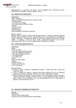 RECEITAS INTERNET - N.Freitas


delicadamente, c/ o auxílio de um pincel. Leve à geladeira até o momento de servir.
Rendimento: 10 unidades. Tempo de preparo: 40 min..

455 - SOUFFLÉ DE CHOCOLATE

Ingredientes:
100 gr. de açúcar
100 gr. de chocolate amargo em pó (1 xícara. de chá)
¼ de litro de leite
1 col. (sopa) de manteiga
1 col. (sopa) cheia de farinha. de trigo
3 gemas
3 claras em neve
1 pitada de sal
gotas de baunilha
creme chantilly p/ acompanhar (opcional)

Modo de Preparo:
Misture o leite c/ a farinha. de trigo e leve ao fogo brando c/ a manteiga e algumas gotas de
baunilha. Mexa até obter um creme. Quando estiver morno, junte as gemas, o chocolate e o
açúcar. Bata bem. Acrescente as claras em neve firme. Despeje numa fôrma p/ soufflé,
untada c/ manteiga, e leve ao forno médio, previamente aquecido, por 45 min.
aproximadamente. Sirva c/ creme chantilly à parte. Rendimento: 4 porções.

456 - TORTA SALGADA DE RICOTA

Ingredientes:
massa:
150 gr. de ricota
1 ½ xícara. (chá) de farinha. de trigo
150 gr. de manteiga ou margarina
1 col. (sopa) de fermento em pó
1 col. (sopa) de leite
1 col. (chá) de sal
recheio:
150 gr. de queijo ralado
3 gemas
3 claras em neve
1 lata de creme de leite
½ col. (chá) de sal

Modo de Preparo:
1) Amasse a ricota e misture os ingredientes restantes. Amasse bem até a massa não
   grudar nas mãos.
2) Abra a metade da massa e coloque numa fôrma redonda (24 cm. de diâmetro)
   desmontável, untada c/ manteiga. Fure bem c/ o garfo p/ não estufar e recheie.
3) Misture o queijo c/ as gemas, o creme de leite e o sal. Acrescente as claras em neve e
   misture suavemente. Coloque na fôrma e cubra c/ a outra metade da massa. Pincele c/
   gema e leve ao forno moderado (190 ) por aproximadamente 30 min.. Rendimento: 8
   porções. Tempo de preparo: 40 min..




457 - RECHEIO P/ BOMBAS DE CHOCOLATE

Recheio:
Ingredientes:
1 lata de creme de leite nestlé
2 barras (400 gr.) de chocolate meio amargo Nestlé



                                                                                    156
 
