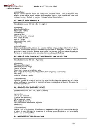 RECEITAS INTERNET - N.Freitas


Modo de Fazer:
Aqueça o creme de leite Nestlé em banho-maria, s/ deixar ferver. Junte o chocolate meio
amargo picado, deixe alguns minutos e em seguida, mexa c/ uma espátula até obter uma
mistura cremosa. Recheie as bombas e cubra c/ açúcar de confeiteiro.

458 - SANDUÍCHE DE BERINGELA

(Receita balanceada: 686 cal. -- 6 a 10 porções)

Ingredientes:
fatias de pão de fôrma
2 beringelas médias
1 cebola média
1 dente de alho
10 azeitonas pretas s/ caroço
1 col. (sopa) de óleo
suco de 1 limão
salsa, cebolinha à gosto
sal (pouco)

Modo de Preparo:
Cozinha-se as beringelas, inteiras, s/ a casca e s/ o talo, em pouca água até amolecer; Deixa-
se esfriar e corta-se em pedaços; Bate-se no liqüidificador as beringelas, a cebola, o alho, as
azeitonas, o suco do limão, a salsa, a cebolinha e o óleo até ficar uma pasta homogênea;
Tempera-se c/ sal; Usa-se como recheio e c/ o molho de sua preferência.

459 - SANDUÍCHE DE PRESUNTO C/ MAIONESE NATURAL DESNATADA

(Receita balanceada: 283 cal. -- 1 porção)

Ingredientes:
2 fatias de pão integral
2 fatias de presunto magro
2 folhas de alface
1 pepino em conserva cortado em fatias
3 col. (sopa) de maionese natural desnatada, bem temperada (vide receita)
sal a gosto
molho de mostarda a gosto

Modo de Preparo:
Passa-se o molho de mostarda em uma das fatias de pão; Coloca-se sobre a fatia, a folha de
alface, as fatias do presunto e do pepino; Fecha-se em seguida o sanduíche; Cobre-se c/ a
maionese o sanduíche.

460 - SANDUÍCHE DE QUEIJO DIFERENTE

(Receita balanceada: 1353 cal. -- 10 a 12 porões)

Ingredientes:
pães do tipo croissant
½ litro de leite desnatado
250 gr. de queijo minas
3 col. (sopa) de maisena
salsa, cebolinha e cheiro-verde (a gosto)
sal (a gosto)

Modo de Preparo:
Bate-se todos os ingredientes no liqüidificador; Leva-se ao fogo brando, mexendo-se sempre,
c/ colher de pau, até cozinhar e aparecer o fundo da panela; Despeja-se em uma vasilha
úmida e usa-se como recheio.

461 - MAIONESE NATURAL DESNATADA



                                                                                      157
 