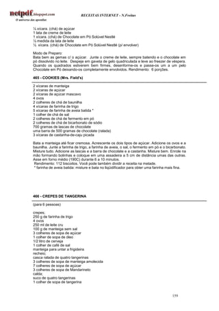 RECEITAS INTERNET - N.Freitas


½ xícara. (chá) de açúcar
1 lata de creme de leite
1 xícara. (chá) de Chocolate em Pó Solúvel Nestlé
½ medida da lata de leite
½ xícara. (chá) de Chocolate em Pó Solúvel Nestlé (p/ envolver)

Modo de Preparo:
Bata bem as gemas c/ o açúcar. Junte o creme de leite, sempre batendo e o chocolate em
pó dissolvido no leite. Despeje em gaveta de gelo quadriculada e leve ao freezer de véspera.
Quando os quadrados estiverem bem firmes, desenforme-os e passe-os um a um pelo
Chocolate em Pó deixando-os completamente envolvidos. Rendimento: 6 porções.

465 - COOKIES (Mrs. Field's)

2 xícaras de manteiga
2 xícaras de açúcar
2 xícaras de açúcar mascavo
4 ovos
2 colheres de chá de baunilha
4 xícaras de farinha de trigo
5 xícaras de farinha de aveia batida *
1 colher de chá de sal
2 colheres de chá de fermento em pó
2 colheres de chá de bicarbonato de sódio
700 gramas de lascas de chocolate
uma barra de 500 gramas de chocolate (ralada)
3 xícaras de castanha-de-caju picada

Bata a manteiga até ficar cremosa. Acrescente os dois tipos de açúcar. Adicione os ovos e a
baunilha. Junte a farinha de trigo, a farinha de aveia, o sal, o fermento em pó e o bicarbonato.
Misture tudo. Adicione as lascas e a barra de chocolate e a castanha. Misture bem. Enrole na
mão formando bolinhas e coloque em uma assadeira a 5 cm de distância umas das outras.
Asse em forno médio (190C) durante 6 a 10 minutos.
Rendimento: 112 biscoitos. Você pode também dividir a receita na metade.
* farinha de aveia batida: misture e bata no liqüidificador para obter uma farinha mais fina.




466 - CREPES DE TANGERINA

(para 6 pessoas)

crepes;
250 g de farinha de trigo
4 ovos
250 ml de leite cru
100 g de manteiga sem sal
3 colheres de sopa de açúcar
1 colher de sopa de óleo
1/2 litro de cerveja
1 colher de café de sal
manteiga para untar a frigideira
recheio;
casca ralada de quatro tangerinas
3 colheres de sopa de manteiga amolecida
7 colheres de sopa de açúcar
3 colheres de sopa de Mandarineto
calda;
suco de quatro tangerinas
1 colher de sopa de tangerina


                                                                                       159
 