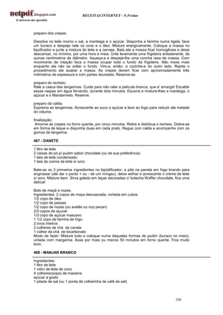 RECEITAS INTERNET - N.Freitas



preparo dos crepes;

Dissolva no leite morno o sal, a manteiga e o açúcar. Disponha a farinha numa tigela, faca
um buraco e despeje nele os ovos e o óleo. Misture energicamente. Coloque a massa no
liquificador e junte a mistura do leite e a cerveja. Bata ate a massa ficar homogênea e deixe
descansar, no mínimo, por uma hora e meia. Unte levemente uma frigideira antiaderente, de
quinze centímetros de diâmetro. Aqueça-a e despeje-lhe uma concha rasa de massa. Com
movimento de rotação faca a massa ocupar todo o fundo da frigideira. Não mexa mais
enquanto ela não se soltar o fundo. Vire-a, então, e cozinhe-a do outro lado. Repita o
procedimento ate acabar a massa. As crepes devem ficar com aproximadamente três
milímetros de espessura e com partes douradas. Reserve-as.

preparo do recheio;
Rale a casca das tangerinas. Cuide para não ralar a película branca, que e' amarga! Escalde
essas raspas em água fervendo, durante dois minutos. Escorra e misture-lhes a manteiga, o
açúcar e o Mandarineto. Reserve.

preparo da calda;
Esprema as tangerinas. Acrescente ao suco o açúcar e leve ao fogo para reduzir ate metade
do volume.

finalização;
 Amorne as crepes no forno quente, por cinco minutos. Retire e distribua o recheio. Dobre-as
em forma de leque e disponha duas em cada prato. Regue com calda e acompanhe com os
gomos de tangerina.

467 - DANETE

1 litro de leite
2 caixas de pó p/ pudim sabor chocolate (ou de sua preferência)
1 lata de leite condensado
1 lata de creme de leite s/ soro

Bate-se os 3 primeiros ingredientes no liqüidificador, e põe na panela em fogo brando para
engrossar (até dar o ponto + ou - de um mingau), deixe esfriar e acrescente o creme de leite
s/ soro. Misture bem. Sirva gelado em taças decoradas c/ bolacha Waffer chocolate, fica uma
delícia!

Bolo de maçã e nozes.
Ingredientes: 2 copos de maça descascada, cortada em cubos
1/2 copo de óleo
1/2 copo de passas
1/2 copo de nozes (ou avelãs ou noz pecan)
2/3 copos de açucar
1/3 copo de açúcar mascavo
1 1/2 copo de farinha de trigo
2 ovos inteiros
3 colheres de chá de canela
1 colher de chá de bicarbonato
Modo de fazer: Misture tudo e coloque numa daquelas formas de pudim (buraco no meio),
untada com margarina. Asse por mais ou menos 50 minutos em forno quente. Fica muito
bom.

468 - MANJAR BRANCO

Ingredientes:
1 litro de leite
1 vidro de leite de coco
4 colheres(sopa) de maizena
açúcar a gosto
1 pitada de sal (ou 1 ponta de colherinha de café de sal)



                                                                                    160
 