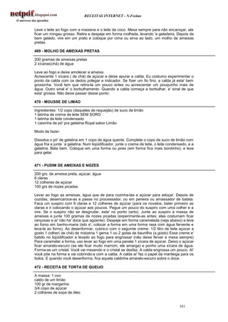 RECEITAS INTERNET - N.Freitas


Leve o leite ao fogo com a maizena e o leite de coco. Mexa sempre para não encaroçar, ate
ficar um mingau grosso. Retire e despeje em forma molhada, levando 'a geladeira. Depois de
bem gelado, vire em um prato e coloque por cima ou sirva ao lado, um molho de ameixas
pretas.

469 - MOLHO DE AMEIXAS PRETAS

200 gramas de ameixas pretas
2 xícaras(chá) de água

Leve ao fogo e deixe amolecer a ameixa.
Acrescente 1 xícara ( de chá) de açúcar e deixe apurar a calda. Eu costumo experimentar o
ponto da calda com os dedos polegar e indicador. Se fizer um fio fino, a calda já esta' bem
grossinha. Você tem que retira-la um pouco antes ou acrescentar um pouquinho mais de
água. Outro sinal e' o borbulhamento. Quando a calda começa a borbulhar, e' sinal de que
esta' grossa. Não deixe passar desse ponto.

470 - MOUSSE DE LIMAO

Ingredientes: 1/2 copo (daqueles de requeijão) de suco de limão
1 latinha de creme de leite SEM SORO
1 latinha de leite condensado
1 caixinha de pó' pra gelatina Royal sabor Limão

Modo de fazer:

Dissolva o pó' de gelatina em 1 copo de água quente. Complete o copo de suco de limão com
água fria e junte `a gelatina. Num liqüidificador, junte o creme de leite, o leite condensado, e a
gelatina. Bata bem. Coloque em uma forma ou pirex (em forma fica mais bonitinho), e leve
para gelar.


471 - PUDIM DE AMEIXAS E NOZES

200 grs. de ameixa preta, açúcar, água
6 claras
12 colheres de açúcar
100 grs de nozes picadas

Levar ao fogo as ameixas, água que de para cozinha-las e açúcar para adoçar. Depois de
cozidas, desencaroce-as e passe no processador, ou em peneira ou amassador de batata.
Faca um suspiro com 6 claras e 12 colheres de açúcar (para os novatos, bater primeiro as
claras e ir colocando o açúcar aos poucos. Pegue um pouco do suspiro com uma colher e a
vire. Se o suspiro não se desgrudar, esta' no ponto certo). Junte ao suspiro a massa de
ameixas e junte 100 gramas de nozes picadas (experimente-as antes; elas costumam ficar
rançosas e ai' não ha' doce que agüente). Despeje em forma caramelada (veja abaixo) e leve
ao forno em banho-maria (isto e', colocar a forma em uma forma rasa com água fervente e
leva-la ao forno). Ao desenformar, cubra-o com o seguinte creme: 1/2 litro de leite açúcar a
gosto 1 colher( de chá) de maizena 1 gema 1 ou 2 gotas de baunilha (a gosto) Esse creme e'
batido no liqüidificador e levado ao fogo para engrossar (não deixe ferver e mexa sempre)
Para caramelar a forma, uso levar ao fogo em uma panela 1 xícara de açúcar. Deixo o açúcar
ficar amarelo-escuro (se ele ficar muito marrom, ele amarga) e ponho uma xícara de água.
Forma-se um cristal. Você vai mexendo e o cristal se desfaz. A calda engrossa um pouco. Ai'
você põe na forma e vai cobrindo-a com a calda. A calda ai' faz o papel da manteiga para os
bolos. E quando você desenforma, fica aquela caldinha amarelo-escuro sobre o doce.

472 - RECEITA DE TORTA DE QUEIJO

A massa: 1 ovo
caldo de um limão
100 gr de margarina
3/4 copo de açúcar
2 colheres de sopa de óleo


                                                                                         161
 