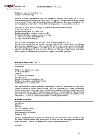 RECEITAS INTERNET - N.Freitas


1 colher de sopa de fermento em pó
2 copo de farinha de trigo

misturar todos os ingredientes e fazer uma massa tipo pastelão. Numa forma de 30 cm (do
tipo que desenforma) fazer com a massa acima um colchão no fundo da forma e nas laterais
(use um garfo). Fazer o mais fino possível. Assar a 190 graus por 5 minutos (ou até ficar com
cor de biscoito cream cracker) e retirar do forno. Enquanto isso numa batedeira misture:

5 pacotes de cream chesse Polenghi ou Philadelphia (temperatura ambiente)
1 3/4 copos de açúcar
3 colheres de sopa de farinha de trigo
2 colheres de chá de raspa de casca de limão
1 1/2 colher de chá de raspa de casca de laranja
1/4 colher de chá de extrato de baunilha
1/4 copo de creme de chantily

Bata tudo isso na batedeira, em alta velocidade. Depois coloque um a um:
5 ovos extras (ou grandes) e 2 gemas e continue batendo até a mistura ficar homogênea e
bem cremosa. Coloque essa mistura dentro da forma com a massa acima mencionada.
Aumente a temperatura do forno para 230 graus. Asse por 10 minutos. Baixe a temperatura
do forno para 120 graus e asse por mais uma hora ou até que o centro esteja bem firme.
Retire do forno e deixe esfriar por duas horas. Depois coloque em geladeira.




473 - TRUFAS DE CHOCOLATE

Ingredientes:

250 g de chocolate meio-amargo
1/3 de xícara de leite
2 gemas
1/3 de xícara de manteiga
Para a cobertura:
4 colheres (sopa) de chocolate em pó
4 colheres (sopa) de açúcar de confeiteiro
1 colher (sopa) de canela em pó

Bata ligeiramente as gemas. Derreta o chocolate com o leite e a manteiga sobre fogo baixo,
mexendo até que a mistura fique cremosa. Adicione a mistura de chocolate derretido às
gemas, aos poucos, misturando bem. Despeje numa vasilha, cubra com papel alumínio e
leve para gelar até que fique firme (4 horas na geladeira). Misture todos os ingredientes da
cobertura. Com uma colher de chá, vá retirando uma porção da massa de chocolate e passe
na cobertura. Guarde os bombons na geladeira num recipiente fechado.

474 - BOLO RAPIDO

Ingredientes:
3 gemas
3 claras
2 e 1/2 xícaras de açúcar
1 tablete de manteiga
3 xícaras de farinha de trigo
1 copo de leite

Bater as gemas junto com o açúcar e a manteiga ate virar um creme. Junte a farinha de trigo
e o leite e continue batendo bem. Bata a parte as claras em neve e em seguida misture tudo,
agora sem bater. Coloque a massa em uma forma untada e leve ao forno.

Variação:



                                                                                    162
 