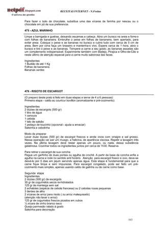 RECEITAS INTERNET - N.Freitas


Para fazer o bolo de chocolate, substitua uma das xícaras de farinha por nescau ou o
chocolate em pó de sua preferencia.

475 - AZUL MARINHO

Limpe a barrigada e guelras, deixando escamas e cabeça. Abra um buraco na areia e forre-o
com folhas de bananeira. Embrulhe o peixe em folhas de bananeira, bem apertado, para
evitar areia. Coloque o peixe e as bananas no buraco e cubra tudo com cerca de 5 cm de
areia. Bem por cima faça um braseiro e mantenha-o vivo. Espere cerca de 1 hora, abra o
buraco e tire o peixe e as bananas. Tempere a carne a seu gosto; as bananas assadas são
um complemento indispensável. Experimente também com Badejo, Pirajica e Olho-de-Cão e
neste último de atenção especial para a carne muito saborosa das faces.

Ingredientes
1 Budião de até 1 Kg
Folhas de bananeira
Bananas verdes




476 - RISOTO DE ESCARGOT

(O preparo deste prato é feito em duas etapas e serve de 4 a 6 pessoas)
Primeira etapa - caldo au courtcur bovillon (aromatizante e pré-cozimento)

Ingredientes
2 dúzias de escargots (500 gr)
1 litro de água
1 cenoura
1 cebola
1 talo de salsão
1 pedaço de toucinho (opcional - ajuda a amaciar)
Salsinha e cebolinha

Modo de preparar
Lavar duas dúzias (500 gr) de escargot frescos e ainda vivos com vinagre e sal grosso.
Nessa operação vai sair um musgo, a helicina, de aparência viscosa. Repetir a lavagem três
vezes. Na última lavagem deve restar apenas um pouco, ou nada, dessa substância
gelatinosa. Cozinhar todos os ingredientes juntos por cerca de 1h30. Reserve.

Para retirar o escargot de sua concha
Pegue um garfinho de duas pontas ou agulha de crochê. A partir da base da concha enfie a
agulha na carne e rode no sentido anti horário. Atenção para escargot fresco e vivo, deve-se
deixá-lo por 5 dias em jejum servindo apenas água. Esta etapa é fundamental para que a
carne fique limpa e sem impurezas. Para escargot congelado, pode ser feito um pré-
cozimento mais simples, apenas usando caldo de galinha ou de carne como base.

Segunda etapa
Ingredientes
2 dúzias (500 gr) de escargots
30 gr de cogumelos secos re-hidratados
125 gr de manteiga sem sal
2 echalotes (espécie de cebola francesa) ou 2 cebolas roxas pequenas
3 dentes de alho
2 xícaras de arroz para risoto ( ou arroz malequisado)
(atenção não lavar o arroz)
125 gr de cogumelos frescos picados em cubos
½ xícara de vinho branco seco
Queijo parmesão ralado à gosto
Salsinha para decoração


                                                                                   163
 