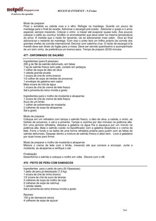 RECEITAS INTERNET - N.Freitas



Modo de preparar
Picar o echalote ou cebola roxa e o alho. Refogar na manteiga. Guarde um pouco da
manteiga para o final da receita. Adicionar o escargot pré-cozido. Adicionar o queijo e o arroz
especial, sempre mexendo. Colocar o vinho e mexer até evaporar quase tudo. Aos poucos
coloque o caldo au courtcur bovillon (o aromatizante) que deve estar na mesma temperatura
do arroz. À medida que o risoto for secando, vai se adicionando mais caldo. Dica ao final
adiciona-se o restante da manteiga. Com isso o prato terá um brilho próprio da comida dos
grandes chefes da comida internacional. Decorar com salsinha crua. O risoto de escargot à la
maretti deve sair direto do fogão para a mesa. Deve ser servido quentíssimo e acompanhado
de um bom vinho, de preferência um branco-seco. Tempo de preparo 20/30 minutos

477 - ENFORMADO DE SALMÃO

Ingredientes (para 8 pessoas)
200 g de filé de salmão defumado, em fatias
1 kg de salmão fresco sem pele, cortado em pedaços
1 colher de sopa de óleo de oliva
1 cebola grande picada
1 xícara de chá de vinho branco
1/2 colher de sopa de herbes de provence
1 envelope de gelatina sem sabor
Meia xícara de chá de água
1 xícara de chá de creme de leite fresco
Sal e pimenta-do-reino moída a gosto

Ingredientes para o molho de mostarda e alcaparras
1 xícara de chá de creme de leite fresco
Suco de um limão
1 colher de sobremesa de mostarda
2 colheres de sopa de alcaparras
Sal a gosto

Modo de preparar
Coloque em um refratário com tampa o salmão fresco, o óleo de oliva, a cebola, o vinho, as
herbes de provence, o sal e a pimenta. Tampe e cozinhe por dez minutos na potência alta.
Em uma jarrinha refratária, dissolva a gelatina na água fria e aqueça-a por um minuto na
potência alta. Bata o salmão cozido no liqüidificador com a gelatina dissolvida e o creme de
leite. Forre o fundo e os lados de uma forma refratária própria para pudim com as fatias de
salmão defumado. Despeje dentro a mistura de salmão fresco e alise bem. Leve à geladeira
por duas horas para firmar.

Modo de preparar o molho de mostarda e alcaparras
Misture o creme de leite com o limão, mexendo até que comece a encorpar. Junte a
mostarda, as alcaparras e verifique o sal.

Finalização
Desenforme o salmão e coloque o molho em volta. Decore com o dill.

478 - PEITO DE PERU COM DAMASCOS

Ingredientes para o peito de peru (8-10pessoas)
1 peito de peru já desossado (1,5 kg)
1 xícara de chá de vinho branco
1/2 xícara de chá de suco de laranja
3 colheres de sopa de molho de soja
2 colheres de sopa de catchup
1 cebola ralada
Sal e pimenta-do-reino branca moída a gosto

Recheio
150 g de damascos secos
4 colheres de sopa de açúcar


                                                                                      164
 