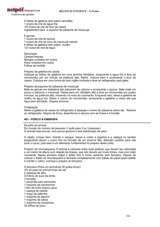 RECEITAS INTERNET - N.Freitas


6 folhas de gelatina sem sabor vermelha
1 xícara de chá de água fria
1/2 xícara de chá de licor de cassis
Ingredientes para a espuma de zabaione de maracujá

6 gemas
1 xícara de chá de açúcar
1 xícara de chá de suco de maracujá natural
6 folhas de gelatina sem sabor, incolor
1/2 xícara de chá de água

Decoração
Cerejas frescas
Mangas cortadas em cubos
Kiwis cortados em cubos
Folhas de hortelã

Preparo da gelatina de cassis
Coloque as folhas de gelatina em uma jarrinha refratária, acrescente a água fria e leve ao
microondas por um minuto na potência alta. Retire, misture bem e acrescente o licor de
cassis. Coloque em uma forma de bolo inglês molhada e leve ao refrigerador para gelar.

Preparo da espuma de zabaione de maracujá
Bata as gemas em batedeira até dobrarem de volume e acrescente o açúcar. Bata mais um
pouco e adicione o maracujá. Passe para um refratário alto e leve ao microondas por quatro
minutos, na potência alta, mexendo no meio do cozimento. Enquanto isso, deixe a gelatina de
molho na água fria. Retire o creme do microondas, acrescente a gelatina e mexa até que
fique bem derretida. Espere amornar.

Finalização
Retire a gelatina de cassis do refrigerador e despeje o creme de zabaione sobre ela. Retome
ao refrigerador. Depois de firme, desenforme e decore com as frutas e a hortelã.

481 - PORCO À EMBRAPA

Escolha do animal
Em função do número de pessoas (1 quilo para 2 ou 3 pessoas)
O animal mais enxuto, com pouca gordura e boa distribuição de peso

O abate: Limpar bem, tirando o sangue. Secar e cortar a espinha e a cabeça no sentido
longitudinal (assim o suíno fica no formato de um enorme filé). Atenção cuidado para não
furar o couro, pois este é um elemento fundamental no preparo deste prato.

Preparo da churrasqueira: O animal é colocado entre duas grelhas, que devem ser colocadas
a um metro de altura com relação às brasas, que não devem ser muito fortes, mas com calor
constante. Nessa primeira etapa o leitão fica 6 horas assando sem tempero. Depois de
colocar o leitão na churrasqueira e fechá-la completamente com folhas de papel (para abafar
e manter o calor), começa o preparo do tempero.

O tempero (Para um animal de 35 quilos limpo)
3% do peso do animal limpo de sal
2 cabeças de alho
0,5 litros de suco de limão
3 tomates
1 pimentão sem sementes
1 maçinho de rosmaninho
1 litro de vinho branco seco
1 cabeça de cebola
1 maço de salsinha
1 maçinho de alecrim
1 maçinho de sálvia
1 maçinho de manjerona
30 folhas de louro


                                                                                  166
 