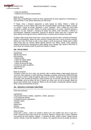 RECEITAS INTERNET - N.Freitas


1 maço de cebolinha
1 maçinho de erva-santa (quaresmeira)

Modo de fazer
Bater tudo no liqüidificador à partir do vinho, adicionando as ervas, legumes e condimentos, o
suco de limão e o sal. Deixar descansar por 530 horas.

2º Etapa: Coar o tempero separando a parte liquida da sólida. Retirar o leitão da
churrasqueira. O couro estará solto (mas não crocante) desde o pernil até a paleta, a garupa
e o lombo. Limpar as cinzas, deixando o couro "lustrado". Virar o leitão em uma mesa
mantendo a grelha por baixo. Retirar as partes queimadas e os ossos, restando apenas a
costela e os pés. Colocar o tempero já coado nas partes mais carnudas e retornar à
churrasqueira, abafando novamente. Durante 2h deve-se cuidar para que o tempero não
fique apenas na barriga do animal, redistribuindo o excesso para as partes mais altas.

3º Etapa: Após essas duas horas furar o couro para que escorra todo o excesso de tempero.
Voltar à churrasqueira, desta vez bem próximo à brasa para que o couro se torne crocante.
Deixar por mais 130 horas ou até o couro atingir o ponto de pururuca. Neste ponto o leitão
está pronto para ser servido. Basta apenas decorar com alface, farofa, frutas (abacaxi,
cereja) e fios-de-ovos. Acompanha o prato salada, arroz à grega, pão, farofa e vinho tinto. O
suíno deve ser cortado à partir do pernil em direção à cabeça.

482 - RÃ AO VINHO

ingredientes
2kg de carne de rã
sal e pimenta
1 dente de alho
1 colher de cebola ralada
1 colher de manteiga
1 colher de farinha de trigo
2 xícaras de caldo de galinha
4 gemas de ovo
salsa picada

Modo de preparar
Tempere a carne de rã no vinho, sal, pimento, alho e cebola ralada e deixe pegar gosto por
uma hora. Para preparar o molho derreta a manteiga na panela, acrescente a farinha de trigo
para dourar e junte o caldo de galinha. Mexa por 5 minutos. Coloque as rãs bem escorridas
na panela, sem excesso de tempero. Deixe cozinhar por 15 minutos. Derreta mais um pouco
de manteiga, junte as claras de ovo e misture ao molho com as rãs na panela. Mexa um
pouco para misturar bem as gemas. Retire as rãs da panela e acrescente salsinha picada.
Sirva o prato acompanhado de arroz.

483 - MOQUECA CAPIXABA COM PIRÃO

(Para seis pessoas)

Ingredientes
2 kg de peixe fresco ( badejo , papaterra , robalo , garoupa ).
4 a 5 maços de coentro.
2 cebolas brancas ( pequenas ).
Tomate a gosto.
2 limões.
Azeite doce.
Colorau.
Pimenta a gosto.

Modo de fazer
Limpe bem o peixe , corte-o em postas e deixe-o em uma vasilha com sal e o suco de 1
limão. Conserve assim pelo menos por uma hora. Separe a cabeça para o pirão. Utilizando
uma panela de barro grande, coloque 2 colheres de óleo, azeite a gosto, cebola branca,
coentro, tomate ( tudo bem picadinho ) e colorau. Em seguida arrume as postas de peixe e


                                                                                     167
 