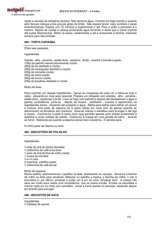 RECEITAS INTERNET - N.Freitas


repita a camada de temperos picados. Não adicione água. Cozinhe em fogo brando e quando
abrir fervura coloque umas poucas gotas de limão . Não espere ferver, caso contrário o peixe
endurece.tampe. Espere uns 10 minutos e experimente o sal. Para o pirão o processo é o
mesmo. Depois de cozida a cabeça acrescente água fervendo e deixe que a carne cozinhe
até quase desmanchar. Retire os ossos, experimente o sal e acrescente a farinha, mexendo
sempre para não embolar.

484 - TORTA CAPIXABA

(Para seis pessoas)

Ingredientes

Cebola , alho , pimenta , azeite doce , azeitona , limão , coentro e tomate a gosto.
1/2kg de palmito natural previamente cozido.
200g de siri desfiado e cozido.
200g de carangueijo desfiado e cozido.
200g de camarão cozido.
200g de ostra cozida.
200g de sururu cozido.
200g de bacalhau desfiado e cozido.

Modo de fazer

Para cozinhar um desses ingredientes , faz-se as moquecas de cada um e retira-se todo o
caldo , deixando-os mais seco possível. Prepare um refogado com cebolas , alho , pimenta ,
azeite doce , azeitonas e limão. Leve ao fogo com palmito e espere ate desaparecer a água e
ganhar consistência .junta-se , depois de limpos , desfiados , cozidos e espremidos os
ingredientes acima , mexendo até evaporar a água . Retire para esfriar para esfriar um pouco
e misture uma parte de espuma de 6 (seis) claras em neve com as gemas quando se
adicionarem os temperos aos mariscos , deve-se colocar o bacalhau para enxugar e dar liga
à massa . Cozinha-se à parte 6 (seis) ovos (que servirão apenas para enfeite juntamente à
azeitona e umas rodelas de cebola . Coloca-se a massa em uma panela de barro , leva-se
ao forno . Retirando-se quando a espuma estiver bem coradinha . É servida seca.

O vinho pode ser branco ou tinto.

485 - BISCOITÕES DE POLVILHO


Ingredientes

1 pires de chá de banha derretida
1 colherinha de café erva-doce
1 pires de chá farinha de milho coada
1 xícara de chá leite
3 ou 4 ovos
2 pratinhos polvilho azedo
1 colherinha de café de sal

Modo de preparar
Numa vasilha, desmancha-se o polvilho no leite, desfazendo os caroços. Deixa-se a farinha
de milho no leite para amolecer. Misturar no polvilho a banha, a farinha de milho, o sal, a
erva-doce e, por último, amassar e juntar um a um os ovos. Amassar bem. A massa não
deve ser muito dura; basta uma consistência que se possa enrolar. Enrolar os biscoitões e
marcar cada um no meio com carretilha. Levar a forno quente no princípio, deixando depois
em brando para enxugar.

486 - BISCOITOS DE NATA

Ingredientes
3 colheres de açúcar



                                                                                       168
 