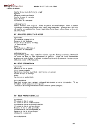 RECEITAS INTERNET - N.Freitas


1 colher de chá cheia de fermento em pó
2 gemas
Maisena (quanto necessário)
1 colher de sopa de manteiga
1 copo de nata
1 colherinha de café de sal

Modo de preparar
Bater a manteiga com o açúcar. Juntar as gemas, mexendo sempre. Juntar os demais
ingredientes, adicionando maisena até a massa soltar das mãos. Amassar bem, abrir com
rolo e cortar em quadradinhos. Enrolar na pontinha, formando um rolinho. Levar ao forno em
tabuleiro untado.

487 - BISCOITOS DE POLVILHO AZEDO

Ingredientes
2 colheres de sopa de açúcar
2 xícaras de chá de água
1 xícara de chá de banha derretida
Um pouco de leite
2 ovos
1 prato fundo de polvilho azedo
1 colherinha de café de sal

Modo de preparar
Esquentar bem, juntar a água e a banha; escaldar o polvilho. Esfrega-se antes o polvilho com
um pouco de leite cru para desmanchar os caroços. Juntar os outros ingredientes,
amassando e juntando água ou leite até a massa ficar no ponto de espremer num pano sobre
o tabuleiro. Assar em forno quente.

488 - BOLO DE MANDIOCA

Ingredientes
3 xícaras de chá de açúcar
1 coco pequeno ralado
1 prato raso mandioca crua ralada (sem lavar e sem apertar)
1 colher de sopa de manteiga
8 ovos
1 prato raso de queijo ralado

Modo de preparar
Bater bem os ovos com o açúcar, misturando aos poucos os outros ingredientes. Pôr em
fôrma bem untada e assar em forno quente.
Observação: A moranga não é descascada, retira-se apenas o bagaço.




489 - BOLO PRETO DE CACHAÇA

Ingredientes
1 ½ xícara de chá de açúcar
1 ½ xícara de chá de banha derretida
2 colheres de chá de bicarbonato de sódio
1 ½ xícara de chá de cachaça da boa
2 xícaras de chá de calda queimada
2 colherinhas de café de canela em pó
6 xícaras de chá de farinha de trigo
leite (quanto necessário)

Modo de preparar:



                                                                                   169
 