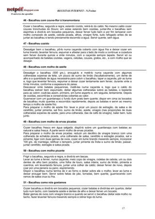RECEITAS INTERNET - N.Freitas


46 - Bacalhau com couve-flor à transmontana

Cozer o bacalhau, segundo a regra; estando cozido, retirá-lo do caldo. No mesmo caldo cozer
couves tronchudas do Douro; em estas estando bem cozidas, juntar-lhe o bacalhau sem
espinhas e dividi-lo em bocados pequenos, deixar ferver tudo bem e por fim temperar com
molho composto de azeite, cebola picada, alhos, vinagre forte, tudo refogado antes de se
juntar ao bacalhau e tendo previamente escorrido a água. Servir quente, sem água.

47 - Bacalhau cozido

Dessalgar bem o bacalhau, pô-lo numa caçarola coberto com água fria e deixar cozer em
lume brando; levantar fervura, espumar e afastar para o lado de modo a continuar a cozedura
sem ferver durante quinze a vinte minutos, com a caçarola sempre tapada. Servir só ou
acompanhado de batatas cozidas, vagens, cebolas, couves, grelos, etc., e com molho que se
desejar.

48 - Bacalhau com molho de azeite

Dessalgar o bacalhau (500 grs.), enxugá-lo e metê-lo numa caçarola com algumas
colheradas sopeiras de leite, um pouco de sumo de limão (facultativamente), um dente de
alho e a quantidade de água necessária para cobrir o bacalhau; tapar a caçarola, pôr ao lume
e, logo que levantar fervura, espumar e deixar cozer lentamente sem ferver, durante vinte a
trinta minutos, conforme a espessura do peixe.
Descascar vinte batatas pequeninas, metê-las numa caçarola e, logo que o caldo do
bacalhau estiver bem espumado, deitar algumas colheradas sobre as batatas, o bastante
para as cobrir; cozê-las assim, primeiro, em lume esperto e, em seguida, lentamente. Depois
de cozidas, escorrê-las e conservá-las cobertas ao calor.
Guarnecer com um guardanapo o fundo dum prato bem quente; dispor em cima os bocados
de bacalhau muito quentes e escorridos rapidamente, depois as batatas e servir ao mesmo
tempo o molho de azeite frio.
Para preparar o molho de azeite frio: lavar e picar um pouco de estragão, de salsa e de
cerefólio, juntar pimenta, sal fino, sumo de limão, azeite, vinagre (nas proporções de duas
colheradas sopeiras de azeite, para uma colherada, das de café de vinagre), bater bem, tudo
junto.

49 - Bacalhau com molho de ervas picadas

Cozer bacalhau fresco em água salgada, dispô-lo sobre um guardanapo com batatas ao
natural e salsa fresca. À parte servir molho de ervas picadas.
Para preparar o molho de ervas picadas: reduzir um decilitro de vinagre branco com uma
colherada de echalota picada, uma colherada de salsa, cerefólio e estragão picados, sal e
pimenta; ligar com duas gemas de ovos, cozer em lume brando mexendo sempre, incorporar
100 grs. de manteiga; retificar o tempero, juntar pimenta da Índia e sumo de limão; passar,
juntar cerefólio, estragão e salsa picada.

50 - Bacalhau com molho picante

Frigir o bacalhau, segundo a regra, e dividi-lo em lascas.
Levar ao lume a ferver, numa caçarola, meio copo de vinagre, rodelas de cebola, um ou dois
dentes de alho bem picados, uma folha de louro, salsa inteira, sumo de limão, pimenta e
coentros; em levantando fervura, juntar uma colher de caldo; deixar ferver de novo, depois
coar por uma peneira ou pano, espremendo.
Dispor o bacalhau numa terrina de ir ao forno e deitar sobre ele o molho; levar ao lume e
deixar enxugar bem. Servir sobre fatias de pão, torradas, bem quente, guarnecendo com
ramos de salsa crua ou fria.

51 - Bacalhau como nós gostamos

Cozer bacalhau e dividi-lo em bocados pequenos; cozer batatas e dividi-las em quartos; deitar
tudo num tacho, com bastante azeite e dentes de alho e deixar ferver um bocado.
Bater gemas de ovos com vinagre branco e quando se servir o bacalhau deitar este molho no
tacho, fazer levantar fervura mexendo sempre e retirar logo do lume.



                                                                                    17
 